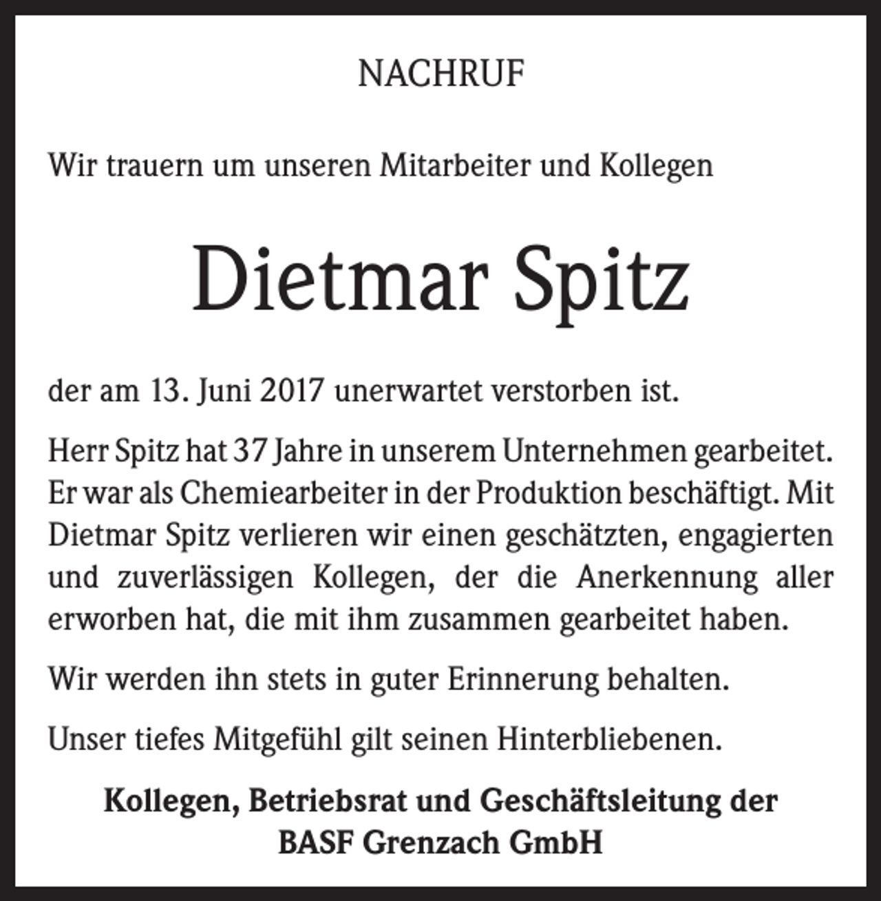 <p>NACHRUF<br />Wir trauern um unseren Mitarbeiter und Kollegen</p><p>Dietmar Spitz<br />der am 13. Juni 2017 unerwartet verstorben ist.<br />Herr Spitz hat 37 Jahre in unserem Unternehmen gearbeitet.<br />Er war als Chemiearbeiter in der Produktion beschäftigt. Mit<br />Dietmar Spitz verlieren wir einen geschätzten, engagierten<br />und zuverlässigen Kollegen, der die Anerkennung aller<br />erworben hat, die mit ihm zusammen gearbeitet haben.<br />Wir werden ihn stets in guter Erinnerung behalten.<br />Unser tiefes Mitgefühl gilt seinen Hinterbliebenen.<br />Kollegen, Betriebsrat und Geschäftsleitung der<br />BASF Grenzach GmbH</p>