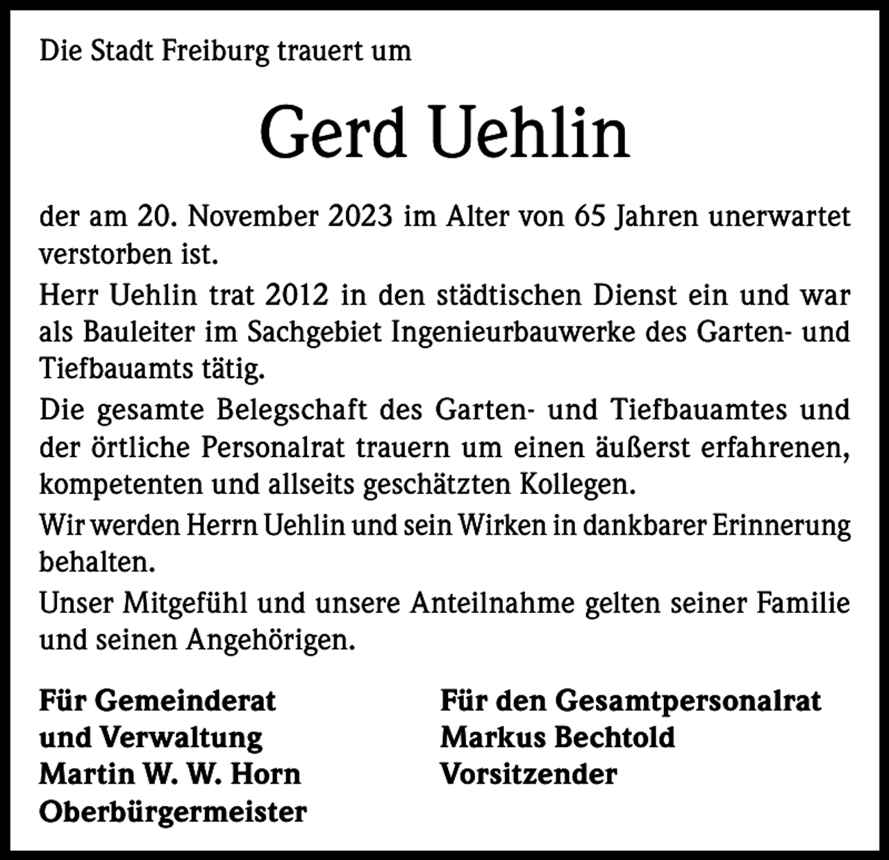 <p>Die Stadt Freiburg trauert um</p><p>Gerd Uehlin<br />der am 20. November 2023 im Alter von 65 Jahren unerwartet<br />verstorben ist.<br />Herr Uehlin trat 2012 in den städtischen Dienst ein und war<br />als Bauleiter im Sachgebiet Ingenieurbauwerke des Garten- und<br />Tiefbauamts tätig.<br />Die gesamte Belegschaft des Garten- und Tiefbauamtes und<br />der örtliche Personalrat trauern um einen äußerst erfahrenen,<br />kompetenten und allseits geschätzten Kollegen.<br />Wir werden Herrn Uehlin und sein Wirken in dankbarer Erinnerung<br />behalten.<br />Unser Mitgefühl und unsere Anteilnahme gelten seiner Familie<br />und seinen Angehörigen.<br />Für Gemeinderat<br />und Verwaltung<br />Martin W. W. Horn<br />Oberbürgermeister</p><p>Für den Gesamtpersonalrat<br />Markus Bechtold<br />Vorsitzender</p>
