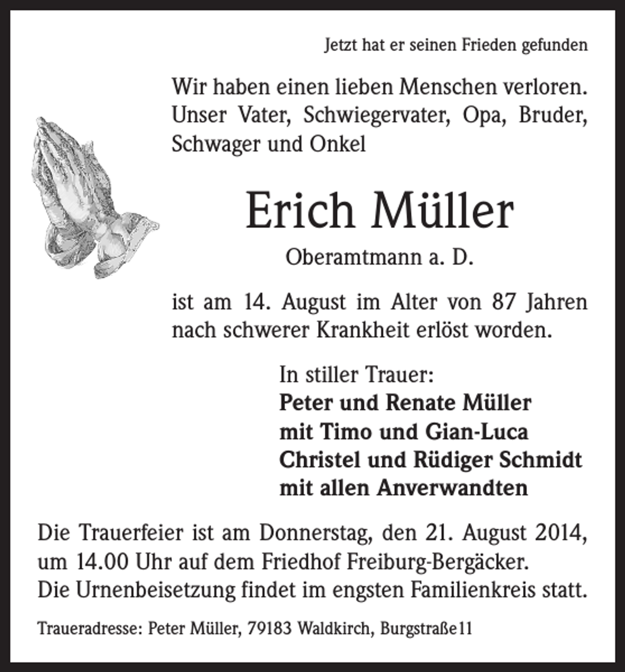 <p>Jetzt hat er seinen Frieden gefunden</p><p>Wir haben einen lieben Menschen verloren.<br />Unser Vater, Schwiegervater, Opa, Bruder,<br />Schwager und Onkel</p><p>Erich Müller<br />Oberamtmann a. D.<br />ist am 14. August im Alter von 87 Jahren<br />nach schwerer Krankheit erlöst worden.<br />In stiller Trauer:<br />Peter und Renate Müller<br />mit Timo und Gian-Luca<br />Christel und Rüdiger Schmidt<br />mit allen Anverwandten<br />Die Trauerfeier ist am Donnerstag, den 21. August 2014,<br />um 14.00 Uhr auf dem Friedhof Freiburg-Bergäcker.<br />Die Urnenbeisetzung findet im engsten Familienkreis statt.<br />Traueradresse: Peter Müller, 79183 Waldkirch, Burgstraße11</p>