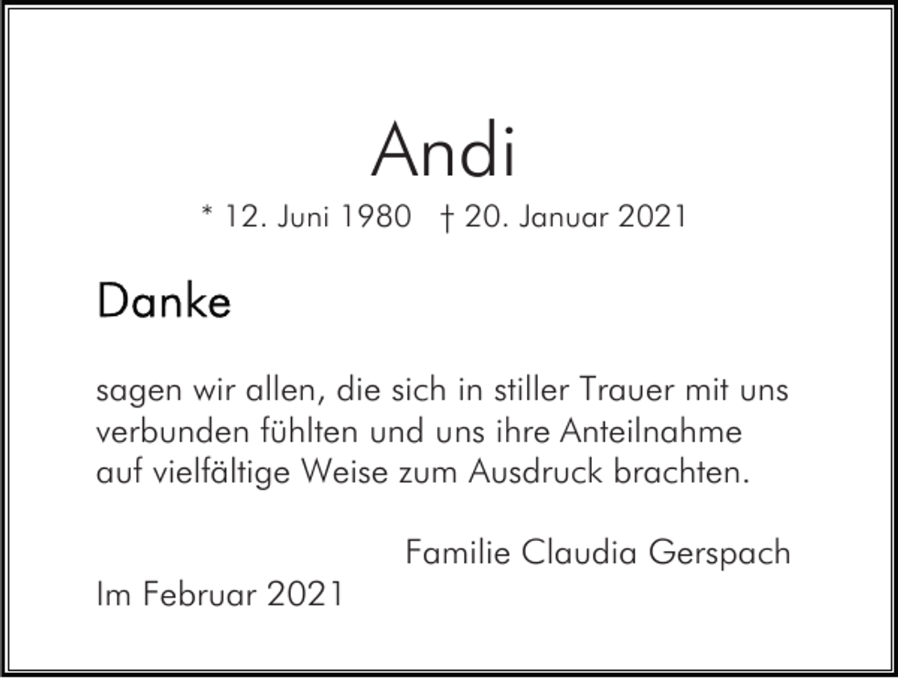 <p>Andi<br />* 12. Juni 1980 † 20. Januar 2021</p><p>sagen wir allen, die sich in stiller Trauer mit uns<br />verbunden fühlten und uns ihre Anteilnahme<br />auf vielfältige Weise zum Ausdruck brachten.<br />Familie Claudia Gerspach<br />Im Februar 2021</p>