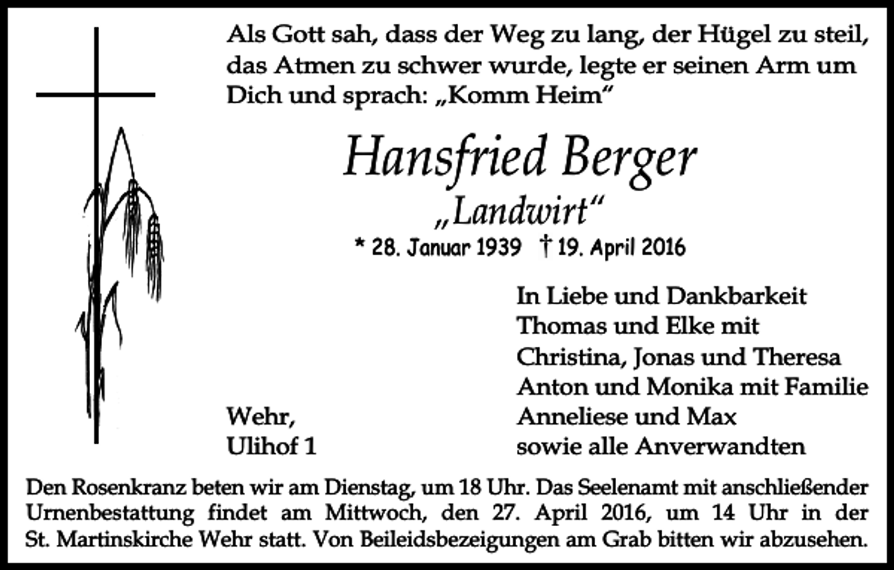 <p>Als Gott sah, dass der Weg zu lang, der Hügel zu steil,<br />das Atmen zu schwer wurde, legte er seinen Arm um<br />Dich und sprach: „Komm Heim“</p><p>Hansfried Berger<br />„Landwirt“</p><p>* 28. Januar 1939</p><p>Wehr,<br />Ulihof 9. April 2016</p><p>In Liebe und Dankbarkeit<br />Thomas und Elke mit<br />Christina, Jonas und Theresa<br />Anton und Monika mit Familie<br />Anneliese und Max<br />sowie alle Anverwandten</p><p>Den Rosenkranz beten wir am Dienstag, um 18 Uhr. Das Seelenamt mit anschließender<br />Urnenbestattung findet am Mittwoch, den 27. April 2016, um 14 Uhr in der<br />St. Martinskirche Wehr statt. Von Beileidsbezeigungen am Grab bitten wir abzusehen.</p>