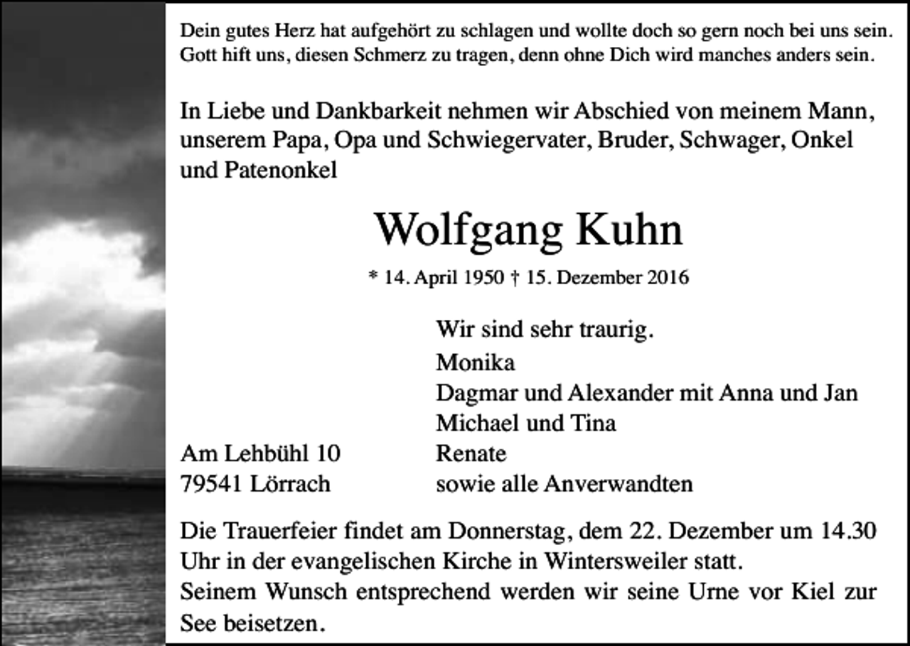 <p>Dein gutes Herz hat aufgehört zu schlagen und wollte doch so gern noch bei uns sein.<br />Gott hift uns, diesen Schmerz zu tragen, denn ohne Dich wird manches anders sein.</p><p>In Liebe und Dankbarkeit nehmen wir Abschied von meinem Mann,<br />unserem Papa, Opa und Schwiegervater, Bruder, Schwager, Onkel<br />und Patenonkel</p><p>Wolfgang Kuhn<br />* 14. April 1950 † 15. Dezember 2016</p><p>Am Lehbühl 10<br />79541 Lörrach</p><p>Wir sind sehr traurig.<br />Monika<br />Dagmar und Alexander mit Anna und Jan<br />Michael und Tina<br />Renate<br />sowie alle Anverwandten</p><p>Die Trauerfeier findet am Donnerstag, dem 22. Dezember um 14.30<br />Uhr in der evangelischen Kirche in Wintersweiler statt.<br />Seinem Wunsch entsprechend werden wir seine Urne vor Kiel zur<br />See beisetzen.</p>