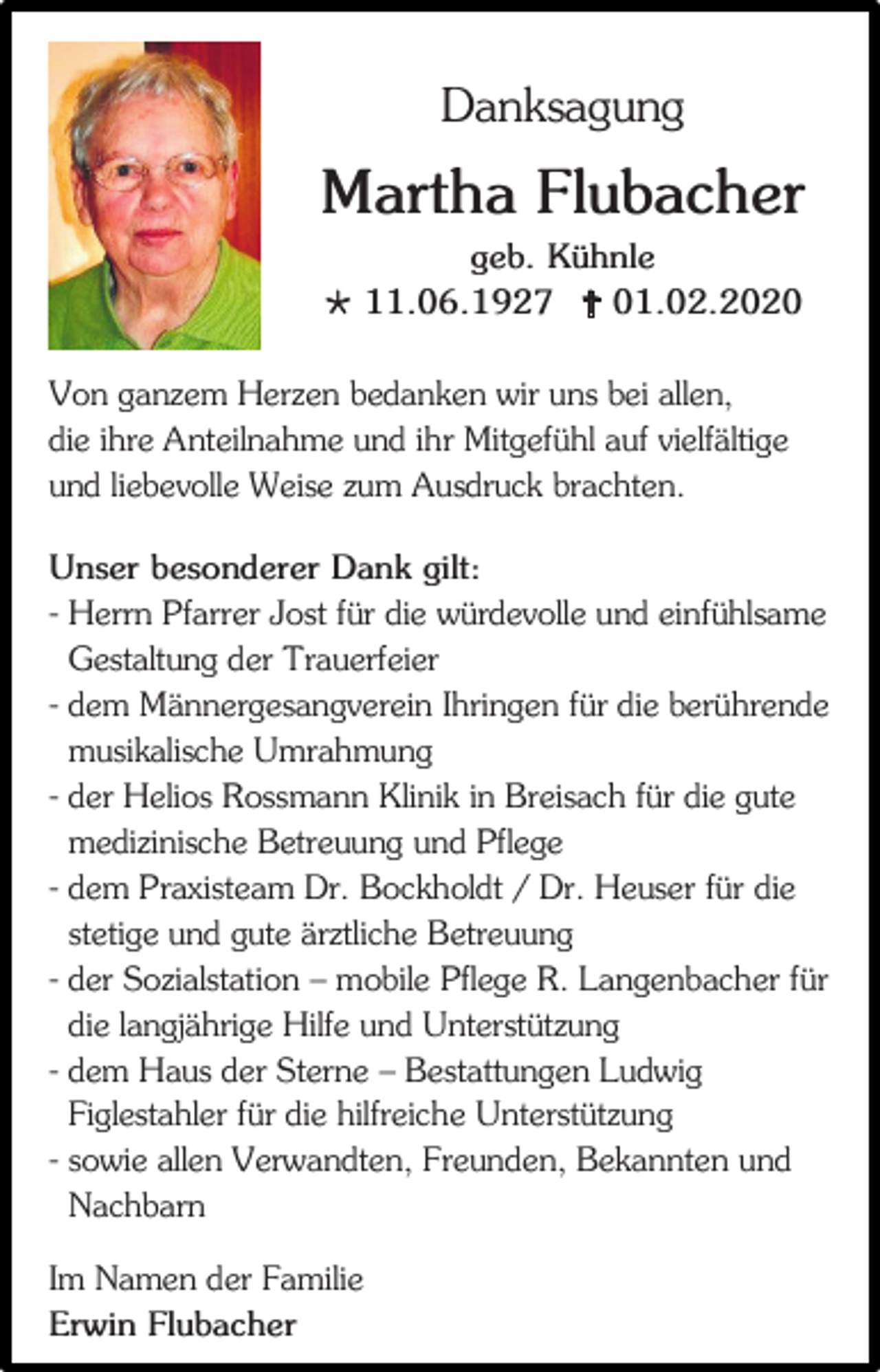 <p>Danksagung</p><p>Martha Flubacher<br />geb. Kühnle<br /> 11.06.1927  01.02.2020<br />Von ganzem Herzen bedanken wir uns bei allen,<br />die ihre Anteilnahme und ihr Mitgefühl auf vielfältige<br />und liebevolle Weise zum Ausdruck brachten.<br />Unser besonderer Dank gilt:<br />- Herrn Pfarrer Jost für die würdevolle und einfühlsame<br />Gestaltung der Trauerfeier<br />- dem Männergesangverein Ihringen für die berührende<br />musikalische Umrahmung<br />- der Helios Rossmann Klinik in Breisach für die gute<br />medizinische Betreuung und Pflege<br />- dem Praxisteam Dr. Bockholdt / Dr. Heuser für die<br />stetige und gute ärztliche Betreuung<br />- der Sozialstation – mobile Pflege R. Langenbacher für<br />die langjährige Hilfe und Unterstützung<br />- dem Haus der Sterne – Bestattungen Ludwig<br />Figlestahler für die hilfreiche Unterstützung<br />- sowie allen Verwandten, Freunden, Bekannten und<br />Nachbarn<br />Im Namen der Familie<br />Erwin Flubacher</p>