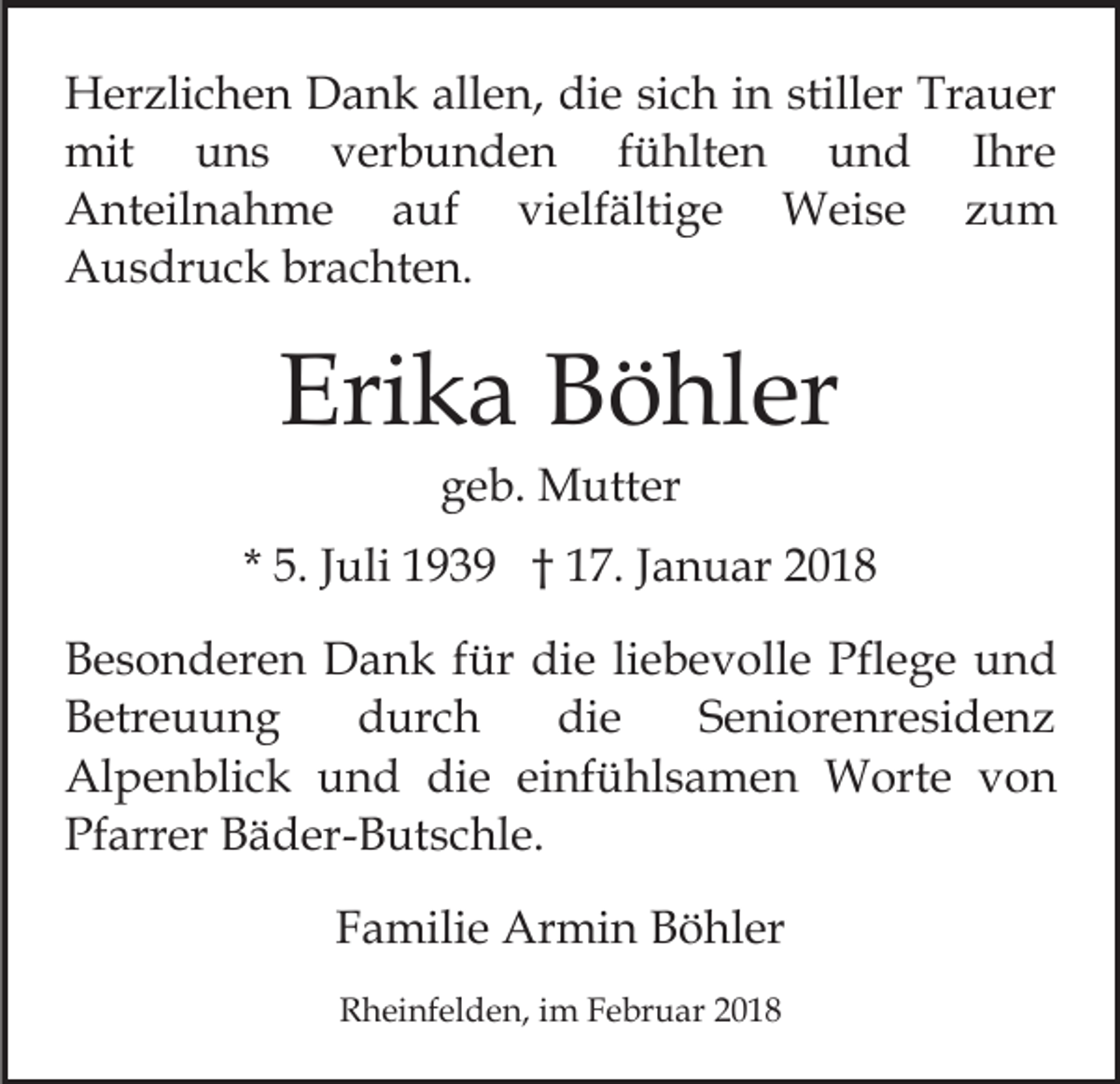 <p>allen,<br />HHerzlichen<br />er zli c h e n DDank<br />a n k all<br />e n , die<br />di e sich<br />si c h in<br />i n stiller<br />still er Trauer<br />Tr a uer<br />mit<br />fühlten<br />mit<br />uuns<br />ns<br />vverbunden<br />er b u n d e n<br />f ü hlt e n und<br />u n d Ihre<br />I hre<br />Anteilnahme<br />A nt eil n a h m e aauf<br />uf<br />vvielfältige<br />i elf älti g e Weise<br />W ei s e zum<br />z um<br />Ausdruck<br />A u s dr u c k brbrachten.<br />a c ht e n.</p><p>Eri<br />k a BBöhler<br />ö hl er<br />Erika<br />geb.<br />g e b. Mutter<br />M utt er</p><p>* 5.<br />5. JJuli<br />uli 1939<br />1 9 3 9 †† 17.<br />1 7. JJanuar<br />a n u ar 22<br />B e s o n d er e n Dank<br />Besonderen<br />D a n k ffür<br />ür di<br />die<br />e liliebevolle<br />e b e v oll e Pfl<br />Pflege<br />e g e uund<br />nd<br />Betreuung<br />die<br />B etr e u u n g<br />ddurch<br />ur c h<br />di e<br />SSeniorenresidenz<br />e ni or e nr e si d e n z<br />Alpenblick<br />Al p e n bli c k uund<br />n d didie<br />e eeinfühlsamen<br />i nf ü hl s a m e n Worte<br />W ort e von<br />v on<br />Pf arr er BBäder-Butschle.<br />ä d er- B ut s c hl e .<br />Pfarrer<br />FFamilie<br />a mili e Armin<br />Ar mi n Böhler<br />B ö hl er<br />RRheinfelden,<br />h ei nf el d e n, i im<br />m FFebruar<br />e br u a r</p>
