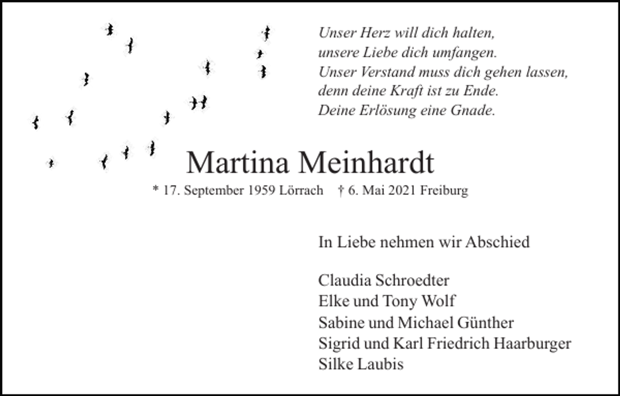 <p>Unser Herz will dich halten,<br />unsere Liebe dich umfangen.<br />Unser Verstand muss dich gehen lassen,<br />denn deine Kraft ist zu Ende.<br />Deine Erlösung eine Gnade.</p><p>Martina Meinhardt<br />* 17. September 1959 Lörrach</p><p>† 6. Mai 2021 Freiburg</p><p>In Liebe nehmen wir Abschied<br />Claudia Schroedter<br />Elke und Tony Wolf<br />Sabine und Michael Günther<br />Sigrid und Karl Friedrich Haarburger<br />Silke Laubis</p>