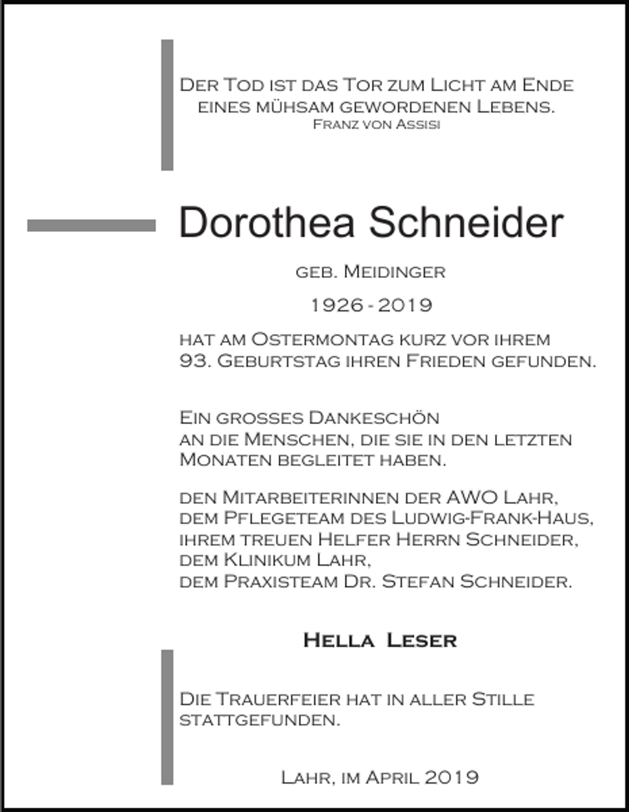 <p>Der Tod ist das Tor zum Licht am Ende<br />eines mühsam gewordenen Lebens.<br />Franz von Assisi</p><p>Dorothea Schneider<br />geb. Meidinger<br />1926 - 2019<br />hat am Ostermontag kurz vor ihrem<br />93. Geburtstag ihren Frieden gefunden.<br />Ein großes Dankeschön<br />an die Menschen, die sie in den letzten<br />Monaten begleitet haben.<br />den Mitarbeiterinnen der AWO Lahr,<br />dem Pflegeteam des Ludwig-Frank-Haus,<br />ihrem treuen Helfer Herrn Schneider,<br />dem Klinikum Lahr,<br />dem Praxisteam Dr. Stefan Schneider.</p><p>Hella Leser<br />Die Trauerfeier hat in aller Stille<br />stattgefunden.<br />Lahr, im April 2019</p>