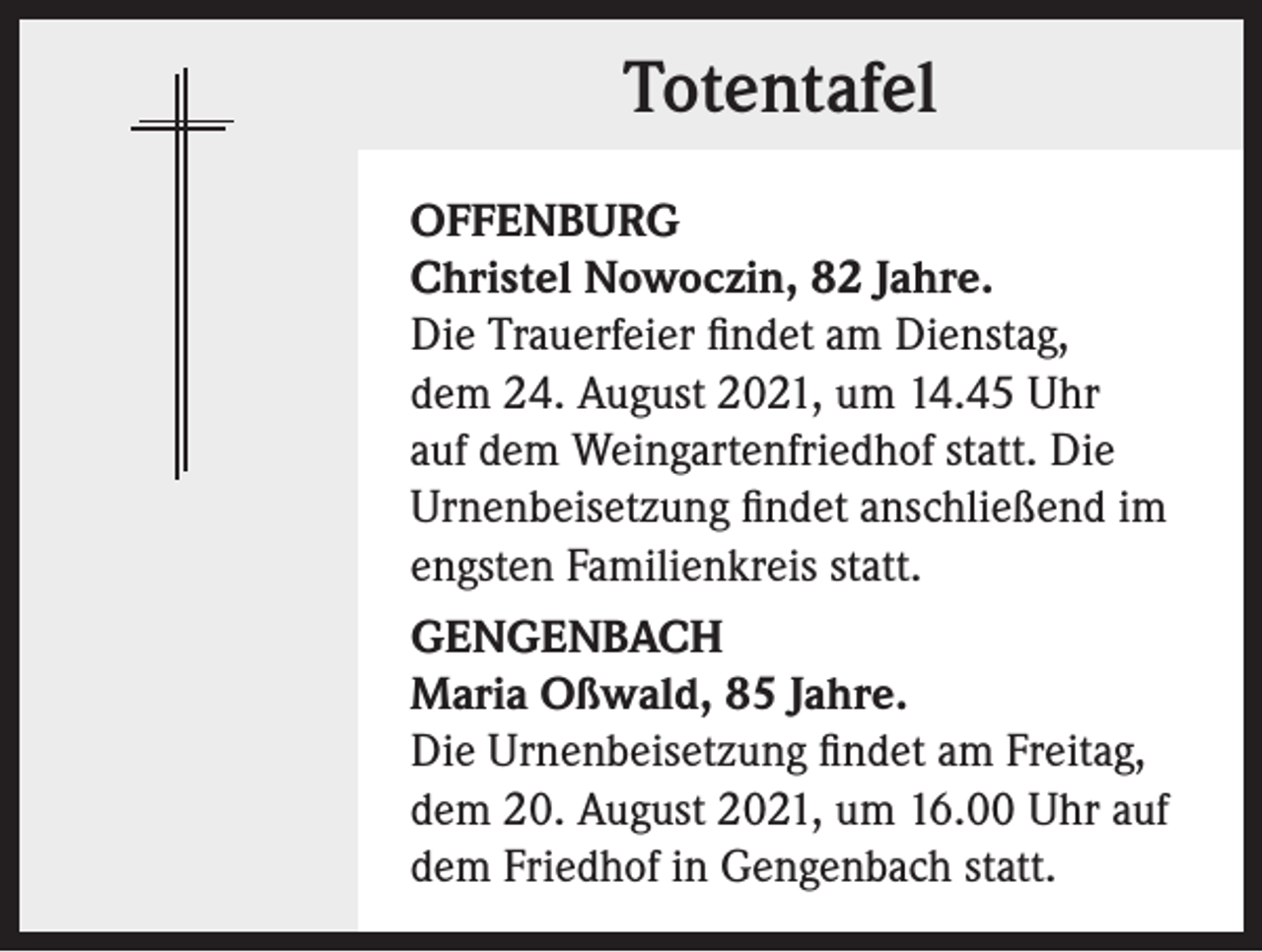 <p>Totentafel<br />OFFENBURG<br />Christel Nowoczin, 82 Jahre.<br />Die Trauerfeier findet am Dienstag,<br />dem 24. August 2021, um 14.45 Uhr<br />auf dem Weingartenfriedhof statt. Die<br />Urnen­beisetzung findet anschließend im<br />engsten Familienkreis statt.<br />GENGENBACH<br />Maria Oßwald, 85 Jahre.<br />Die Urnenbeisetzung findet am Freitag,<br />dem 20. August 2021, um 16.00 Uhr auf<br />dem Friedhof in Gengenbach statt.</p>