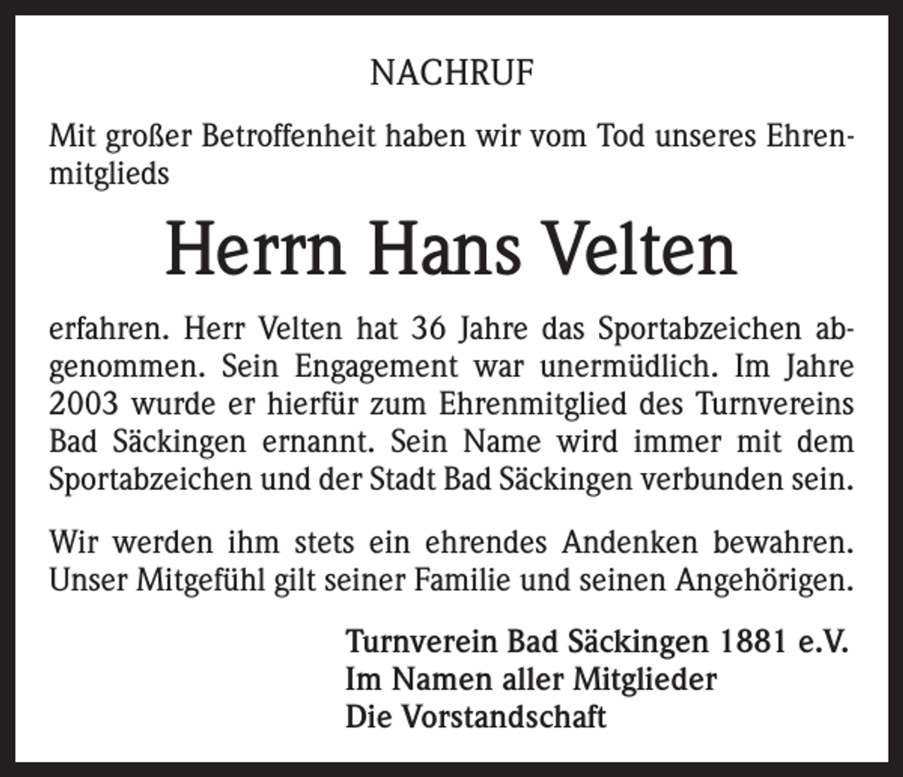 <p>NACHRUF<br />Mit großer Betroffenheit haben wir vom Tod unseres Ehrenmitglieds</p><p>Herrn Hans Velten<br />erfahren. Herr Velten hat 36 Jahre das Sportabzeichen abgenommen. Sein Engagement war unermüdlich. Im Jahre<br />2003 wurde er hierfür zum Ehrenmitglied des Turnvereins<br />Bad Säckingen ernannt. Sein Name wird immer mit dem<br />Sportabzeichen und der Stadt Bad Säckingen verbunden sein.<br />Wir werden ihm stets ein ehrendes Andenken bewahren.<br />Unser Mitgefühl gilt seiner Familie und seinen Angehörigen.<br />Turnverein Bad Säckingen 1881 e.V.<br />Im Namen aller Mitglieder<br />Die Vorstandschaft</p>
