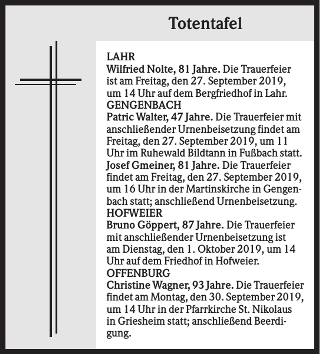<p>Totentafel<br />LAHR<br />Wilfried Nolte, 81 Jahre. Die Trauerfeier<br />ist am Freitag, den 27. September 2019,<br />um 14 Uhr auf dem Bergfriedhof in Lahr.<br />GENGENBACH<br />Patric Walter, 47 Jahre. Die Trauerfeier mit<br />anschließender Urnenbeisetzung findet am<br />Freitag, den 27. September 2019, um 11<br />Uhr im Ruhewald Bildtann in Fußbach statt.<br />Josef Gmeiner, 81 Jahre. Die Trauerfeier<br />findet am Freitag, den 27. September 2019,<br />um 16 Uhr in der Martinskirche in Gengenbach statt; anschließend Urnenbeisetzung.<br />HOFWEIER<br />Bruno Göppert, 87 Jahre. Die Trauerfeier<br />mit anschließender Urnenbeisetzung ist<br />am Dienstag, den 1. Oktober 2019, um 14<br />Uhr auf dem Friedhof in Hofweier.<br />OFFENBURG<br />Christine Wagner, 93 Jahre. Die Trauerfeier<br />findet am Montag, den 30. September 2019,<br />um 14 Uhr in der Pfarrkirche St. Nikolaus<br />in Griesheim statt; anschließend Beerdigung.</p>