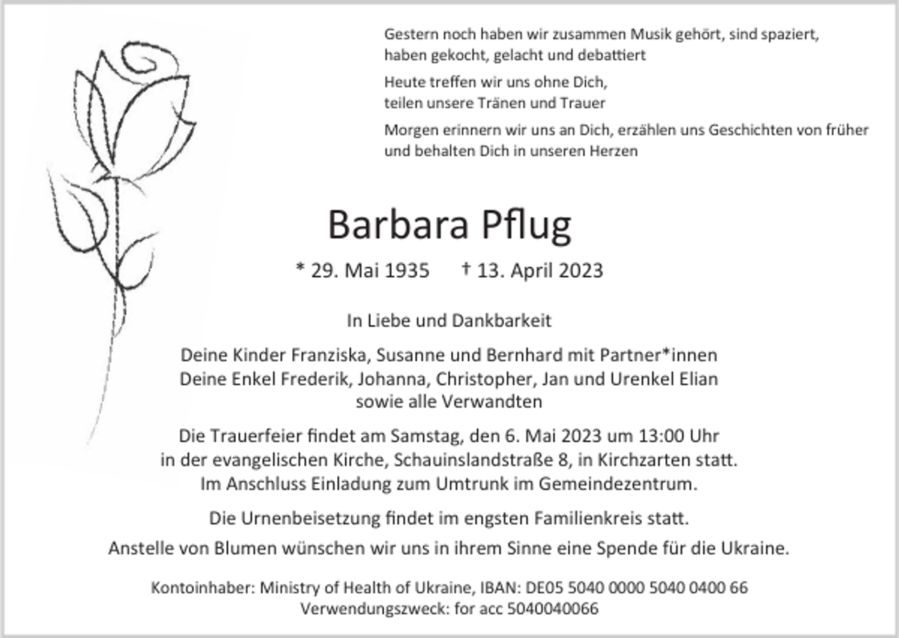 <p>Gestern noch haben wir zusammen Musik gehört, sind spaziert,<br />haben gekocht, gelacht und debattiert<br />Heute treffen wir uns ohne Dich,<br />teilen unsere Tränen und Trauer<br />Morgen erinnern wir uns an Dich, erzählen uns Geschichten von früher<br />und behalten Dich in unseren Herzen</p><p>Barbara Pflug<br />* 29. Mai 1935</p><p>† 13. April 2023</p><p>In Liebe und Dankbarkeit<br />Deine Kinder Franziska, Susanne und Bernhard mit Partner*innen<br />Deine Enkel Frederik, Johanna, Christopher, Jan und Urenkel Elian<br />sowie alle Verwandten<br />Die Trauerfeier findet am Samstag, den 6. Mai 2023 um 13:00 Uhr<br />in der evangelischen Kirche, Schauinslandstraße 8, in Kirchzarten statt.<br />Im Anschluss Einladung zum Umtrunk im Gemeindezentrum.<br />Die Urnenbeisetzung findet im engsten Familienkreis statt.<br />Anstelle von Blumen wünschen wir uns in ihrem Sinne eine Spende für die Ukraine.<br />Kontoinhaber: Ministry of Health of Ukraine, IBAN: DE004000 50 66<br />Verwendungszweck: for acc 5040040066</p>