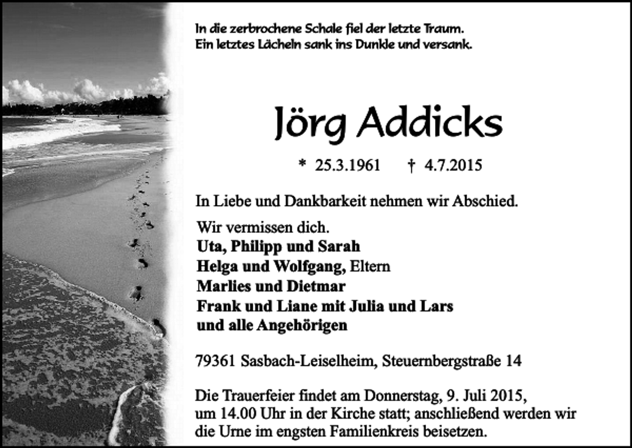 <p>In die zerbrochene Schale fiel der letzte Traum.<br />Ein letztes Lächeln sank ins Dunkle und versank.</p><p>Jörg Addicks<br />* 25.3.1961</p><p>†</p><p>4.7.2015</p><p>In Liebe und Dankbarkeit nehmen wir Abschied.<br />Wir vermissen dich.<br />Uta, Philipp und Sarah<br />Helga und Wolfgang, Eltern<br />Marlies und Dietmar<br />Frank und Liane mit Julia und Lars<br />und alle Angehörigen<br />79361 Sasbach-Leiselheim, Steuernbergstraße 14<br />Die Trauerfeier findet am Donnerstag, 9. Juli 2015,<br />um 14.00 Uhr in der Kirche statt; anschließend werden wir<br />die Urne im engsten Familienkreis beisetzen.</p>