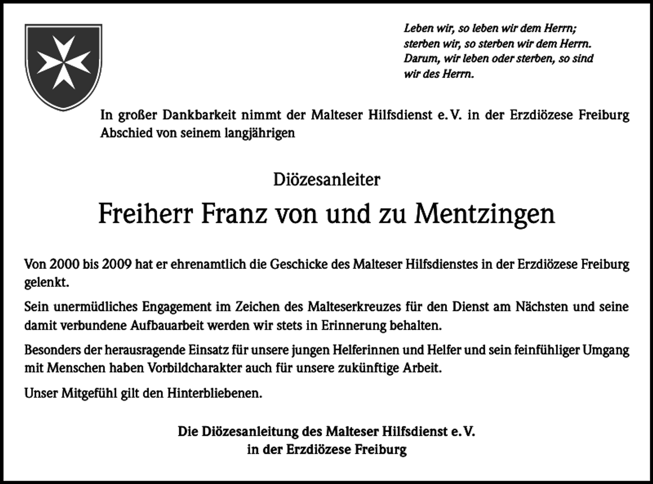<p>Malteser</p><p>Leben wir, so leben wir dem Herrn;<br />sterben wir, so sterben wir dem Herrn.<br />Darum, wir leben oder sterben, so sind<br />wir des Herrn.</p><p>In großer Dankbarkeit nimmt der Malteser Hilfsdienst e. V. in der Erzdiözese Freiburg<br />Abschied von seinem langjährigen</p><p>Diözesanleiter</p><p>Freiherr Franz von und zu Mentzingen<br />Von 2000 bis 2009 hat er ehrenamtlich die Geschicke des Malteser Hilfsdienstes in der Erzdiözese Freiburg<br />gelenkt.<br />Sein unermüdliches Engagement im Zeichen des Malteserkreuzes für den Dienst am Nächsten und seine<br />damit verbundene Aufbauarbeit werden wir stets in Erinnerung behalten.<br />Besonders der herausragende Einsatz für unsere jungen Helferinnen und Helfer und sein feinfühliger Umgang<br />mit Menschen haben Vorbildcharakter auch für unsere zukünftige Arbeit.<br />Unser Mitgefühl gilt den Hinterbliebenen.<br />Die Diözesanleitung des Malteser Hilfsdienst e. V.<br />in der Erzdiözese Freiburg</p>