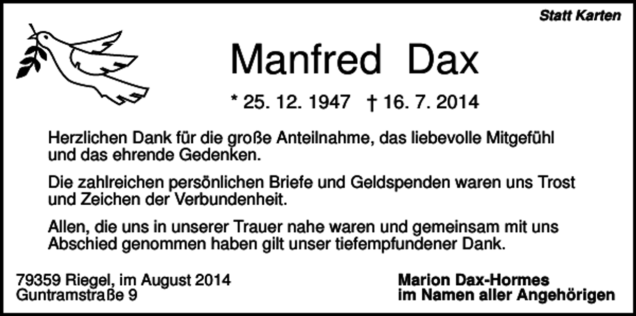 <p>Statt Karten</p><p>Manfred Dax<br />* 25. 12. 1947 † 16. 7. 2014<br />Herzlichen Dank für die große Anteilnahme, das liebevolle Mitgefühl<br />und das ehrende Gedenken.<br />Die zahlreichen persönlichen Briefe und Geldspenden waren uns Trost<br />und Zeichen der Verbundenheit.<br />Allen, die uns in unserer Trauer nahe waren und gemeinsam mit uns<br />Abschied genommen haben gilt unser tiefempfundener Dank.<br />79359 Riegel, im August 2014<br />Guntramstraße 9</p><p>Marion Dax-Hormes<br />im Namen aller Angehörigen</p>