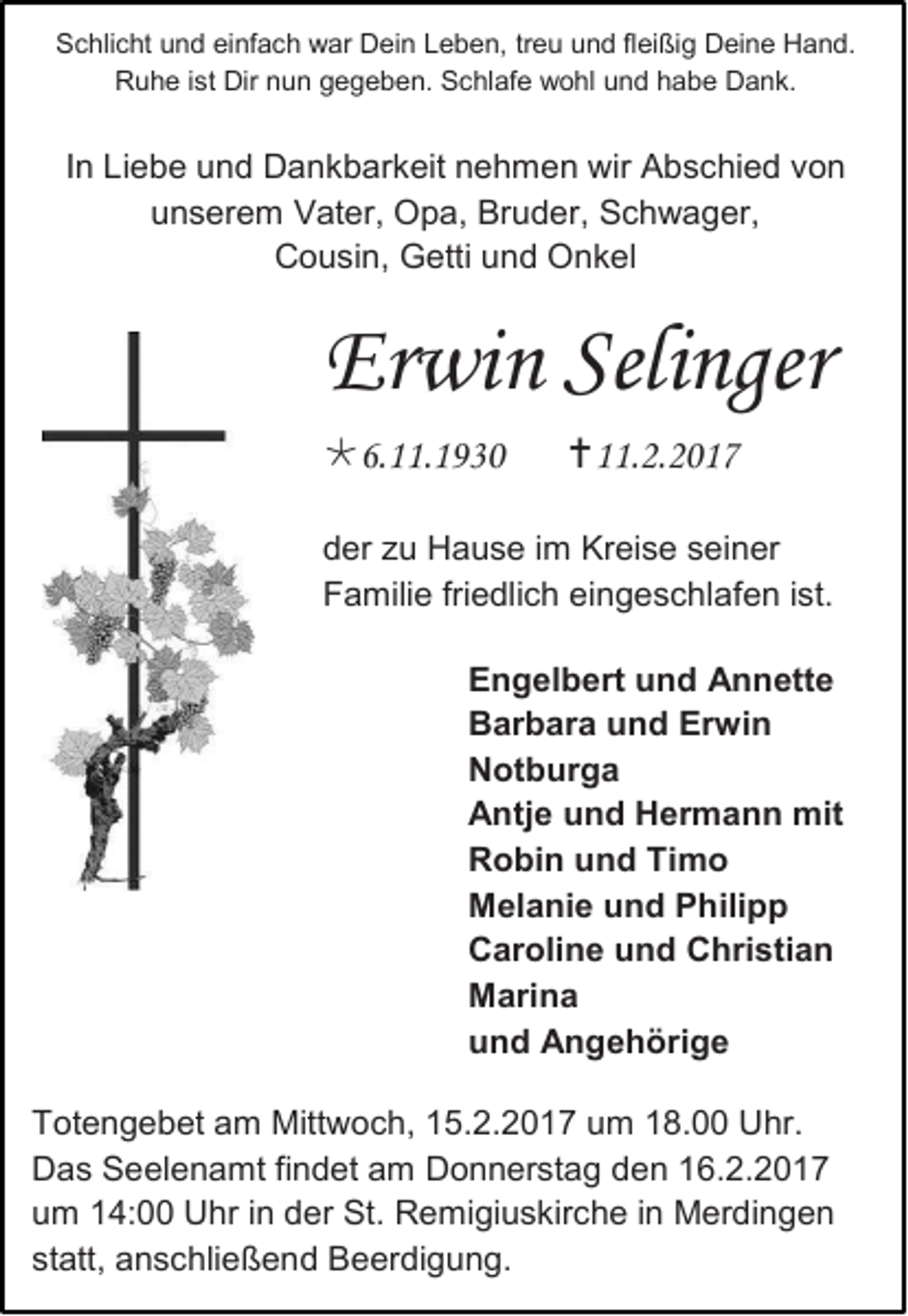 <p>Schlicht und einfach war Dein Leben, treu und fleißig Deine Hand.<br />Ruhe ist Dir nun gegeben. Schlafe wohl und habe Dank.</p><p>In Liebe und Dankbarkeit nehmen wir Abschied von<br />unserem Vater, Opa, Bruder, Schwager,<br />Cousin, Getti und Onkel</p><p>Erwin Selinger<br />6.11.1930</p><p>11.2.2017</p><p>der zu Hause im Kreise seiner<br />Familie friedlich eingeschlafen ist.<br />Engelbert und Annette<br />Barbara und Erwin<br />Notburga<br />Antje und Hermann mit<br />Robin und Timo<br />Melanie und Philipp<br />Caroline und Christian<br />Marina<br />und Angehörige<br />Totengebet am Mittwoch, 15.2.2017 um 18.00 Uhr.<br />Das Seelenamt findet am Donnerstag den 16.2.2017<br />um 14:00 Uhr in der St. Remigiuskirche in Merdingen<br />statt, anschließend Beerdigung.</p>