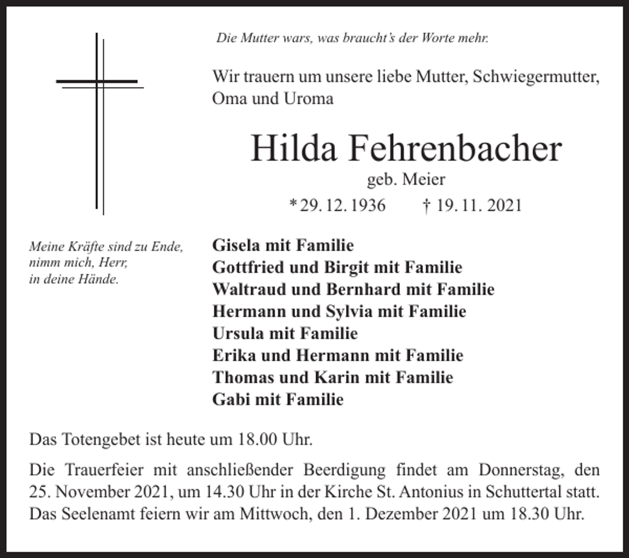 <p>Die Mutter wars, was braucht’s der Worte mehr.</p><p>Wir trauern um unsere liebe Mutter, Schwiegermutter,<br />Oma und Uroma</p><p>Hilda Fehrenbacher<br />geb. Meier<br />* 29. 12. 1936 † 19. 11. 2021</p><p>Meine Kräfte sind zu Ende,<br />nimm mich, Herr,<br />in deine Hände.</p><p>Gisela mit Familie<br />Gottfried und Birgit mit Familie<br />Waltraud und Bernhard mit Familie<br />Hermann und Sylvia mit Familie<br />Ursula mit Familie<br />Erika und Hermann mit Familie<br />Thomas und Karin mit Familie<br />Gabi mit Familie</p><p>Das Totengebet ist heute um 18.00 Uhr.<br />Die Trauerfeier mit anschließender Beerdigung findet am Donnerstag, den<br />25. November 2021, um 14.30 Uhr in der Kirche St. Antonius in Schuttertal statt.<br />Das Seelenamt feiern wir am Mittwoch, den 1. Dezember 2021 um 18.30 Uhr.</p>