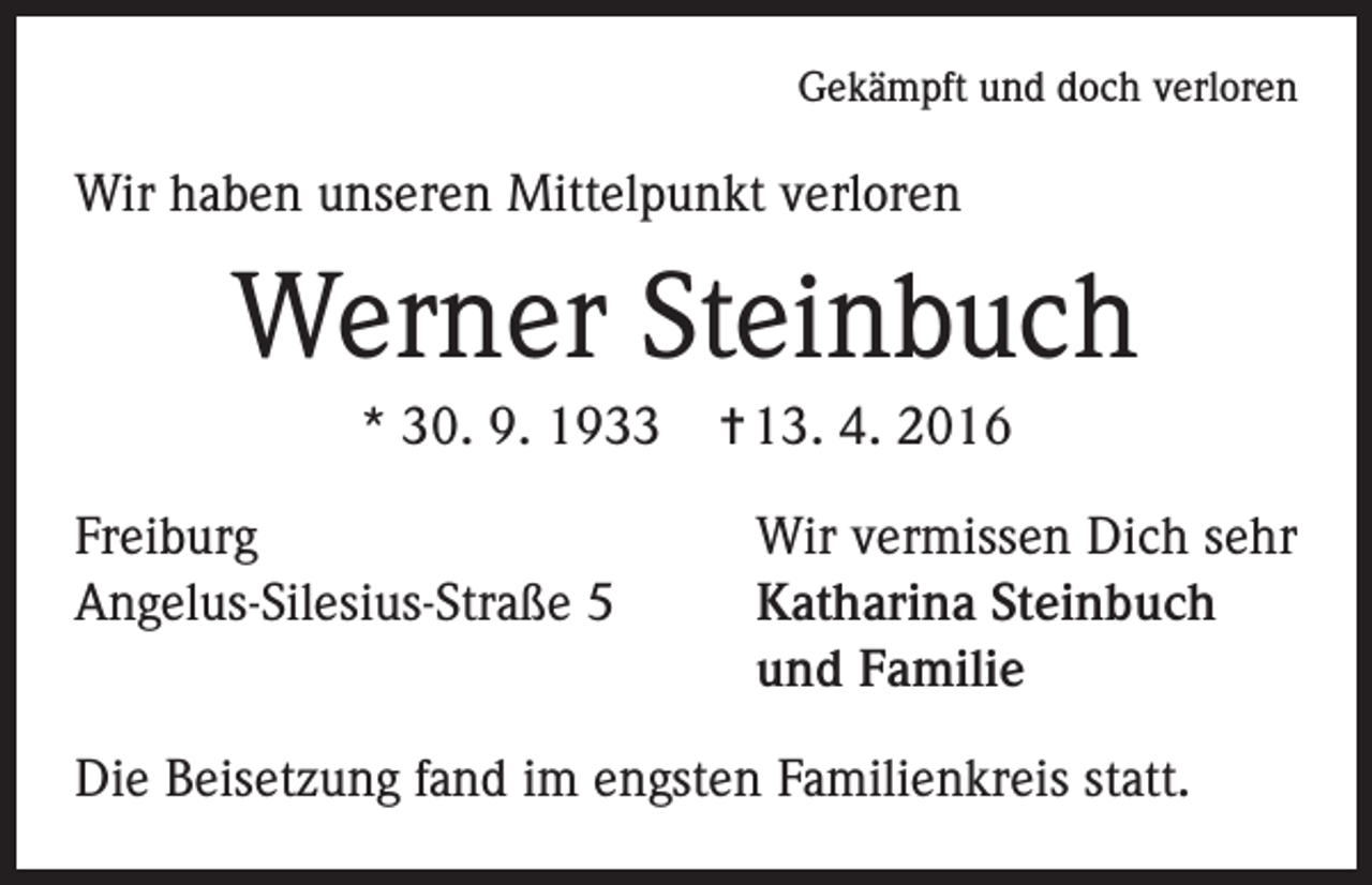 <p>Gekämpft und doch verloren</p><p>Wir haben unseren Mittelpunkt verloren</p><p>Werner Steinbuch<br />* 30. 9. 1933<br />Freiburg<br />Angelus-Silesius-Straße 5</p><p>= 13. 4. 2016<br />Wir vermissen Dich sehr<br />Katharina Steinbuch<br />und Familie</p><p>Die Beisetzung fand im engsten Familienkreis statt.</p>