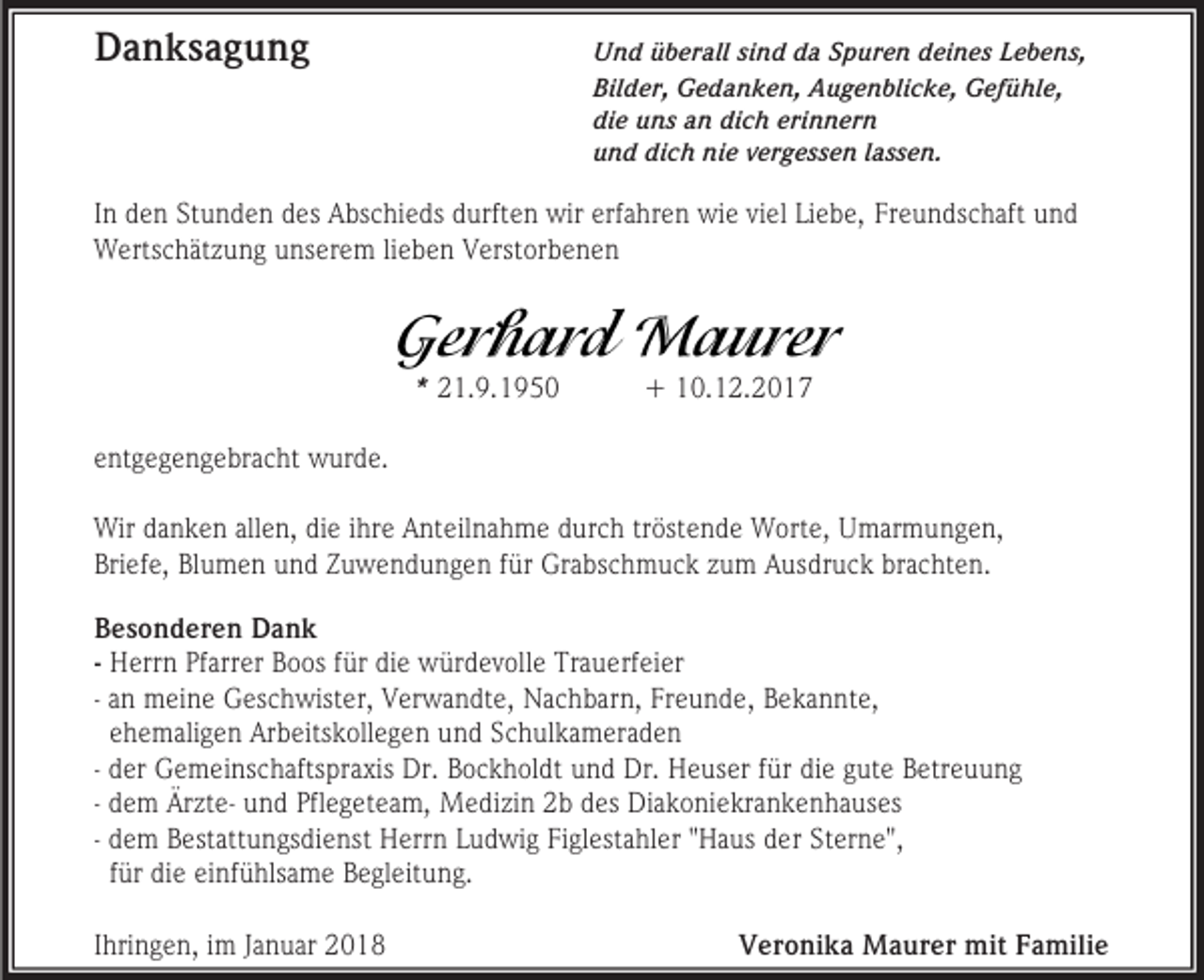 <p>Danksagung</p><p>Und überall sind da Spuren deines Lebens,<br />Bilder, Gedanken, Augenblicke, Gefühle,<br />die uns an dich erinnern<br />und dich nie vergessen lassen.</p><p>In den Stunden des Abschieds durften wir erfahren wie viel Liebe, Freundschaft und<br />Wertschätzung unserem lieben Verstorbenen</p><p>* 21.9.1950</p><p>+ 10.12.2017</p><p>entgegengebracht wurde.<br />Wir danken allen, die ihre Anteilnahme durch tröstende Worte, Umarmungen,<br />Briefe, Blumen und Zuwendungen für Grabschmuck zum Ausdruck brachten.<br />Besonderen Dank<br />- Herrn Pfarrer Boos für die würdevolle Trauerfeier<br />- an meine Geschwister, Verwandte, Nachbarn, Freunde, Bekannte,<br />ehemaligen Arbeitskollegen und Schulkameraden<br />- der Gemeinschaftspraxis Dr. Bockholdt und Dr. Heuser für die gute Betreuung<br />- dem Ärzte- und Pflegeteam, Medizin 2b des Diakoniekrankenhauses<br />- dem Bestattungsdienst Herrn Ludwig Figlestahler "Haus der Sterne",<br />für die einfühlsame Begleitung.<br />Ihringen, im Januar 2018</p><p>Veronika Maurer mit Familie</p>