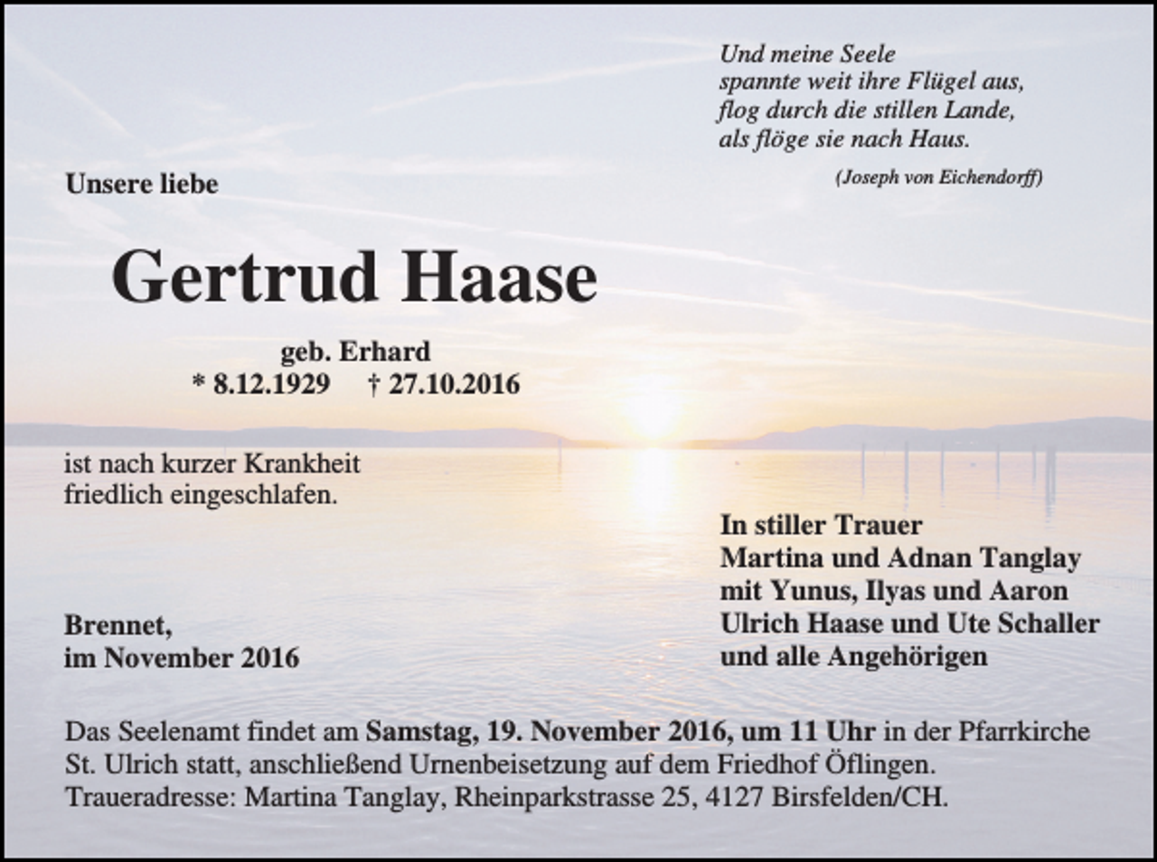 <p>Und meine Seele<br />spannte weit ihre Flügel aus,<br />flog durch die stillen Lande,<br />als flöge sie nach Haus.</p><p>Unsere liebe</p><p>(Joseph von Eichendorff)</p><p>Gertrud Haase<br />geb. Erhard<br />* 8.12.1929 † 27.10.2016<br />ist nach kurzer Krankheit<br />friedlich eingeschlafen.</p><p>Brennet,<br />im November 2016</p><p>In stiller Trauer<br />Martina und Adnan Tanglay<br />mit Yunus, Ilyas und Aaron<br />Ulrich Haase und Ute Schaller<br />und alle Angehörigen</p><p>Das Seelenamt findet am Samstag, 19. November 2016, um 11 Uhr in der Pfarrkirche<br />St. Ulrich statt, anschließend Urnenbeisetzung auf dem Friedhof Öflingen.<br />Traueradresse: Martina Tanglay, Rheinparkstrasse 25, 4127 Birsfelden/CH.</p>