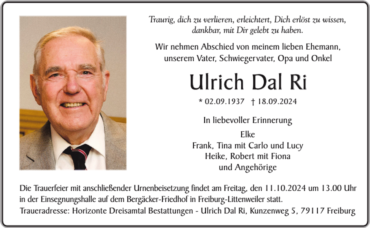 <p>Traurig, dich zu verlieren, erleichtert, Dich erlöst zu wissen,<br />dankbar, mit Dir gelebt zu haben.</p><p>Wir nehmen Abschied von meinem lieben Ehemann,<br />unserem Vater, Schwiegervater, Opa und Onkel</p><p>Ulrich Dal Ri<br />* 02.09.1937 † 18.09.2024</p><p>In liebevoller Erinnerung<br />Elke<br />Frank, Tina mit Carlo und Lucy<br />Heike, Robert mit Fiona<br />und Angehörige<br />Die Trauerfeier mit anschließender Urnenbeisetzung findet am Freitag, den 11.10.2024 um 13.00 Uhr<br />in der Einsegnungshalle auf dem Bergäcker-Friedhof in Freiburg-Littenweiler statt.<br />Traueradresse: Horizonte Dreisamtal Bestattungen - Ulrich Dal Ri, Kunzenweg 5, 79117 Freiburg</p>