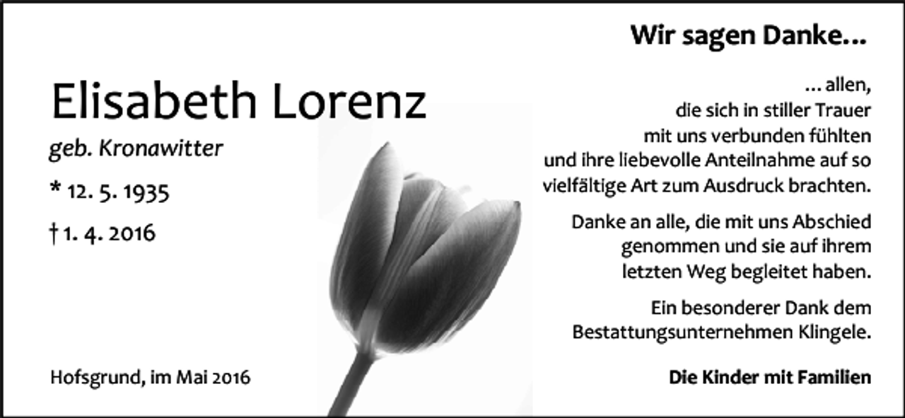 <p>Wir sagen Danke…</p><p>Elisabeth Lorenz<br />geb. Kronawitter<br />* 12. 5. 1935<br />† 1. 4. 2016</p><p>…allen,<br />die sich in stiller Trauer<br />mit uns verbunden fühlten<br />und ihre liebevolle Anteilnahme auf so<br />vielfältige Art zum Ausdruck brachten.<br />Danke an alle, die mit uns Abschied<br />genommen und sie auf ihrem<br />letzten Weg begleitet haben.<br />Ein besonderer Dank dem<br />Bestattungsunternehmen Klingele.</p><p>Hofsgrund, im Mai 2016</p><p>Die Kinder mit Familien</p>