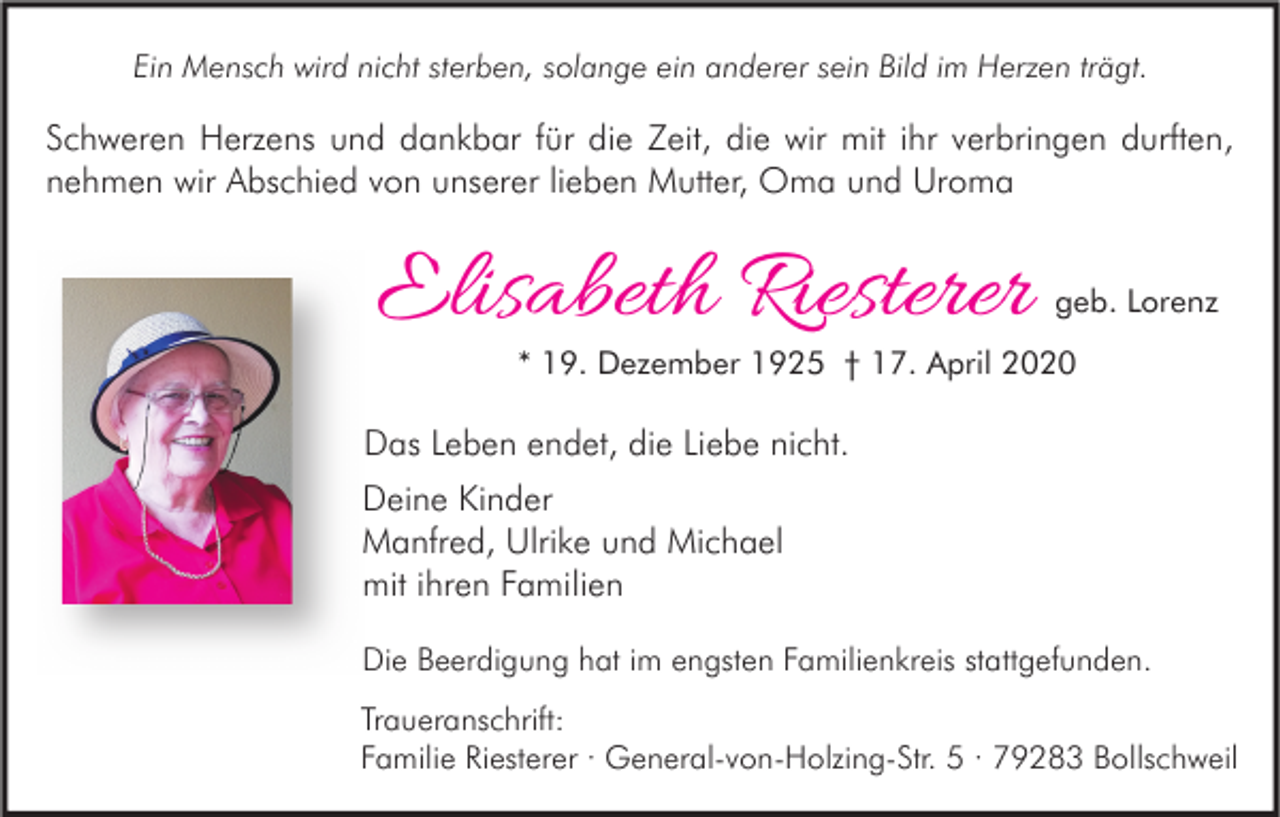 <p>Ein Mensch wird nicht sterben, solange ein anderer sein Bild im Herzen trägt.</p><p>Schweren Herzens und dankbar für die Zeit, die wir mit ihr verbringen durften,<br />nehmen wir Abschied von unserer lieben Mutter, Oma und Uroma</p><p>Elisabeth Riesterer</p><p>geb. Lorenz</p><p>* 19. Dezember 1925 † 17. April 2020</p><p>Das Leben endet, die Liebe nicht.<br />Deine Kinder<br />Manfred, Ulrike und Michael<br />mit ihren Familien<br />Die Beerdigung hat im engsten Familienkreis stattgefunden.<br />Traueranschrift:<br />Familie Riesterer · General-von-Holzing-Str. 5 · 79283 Bollschweil</p>