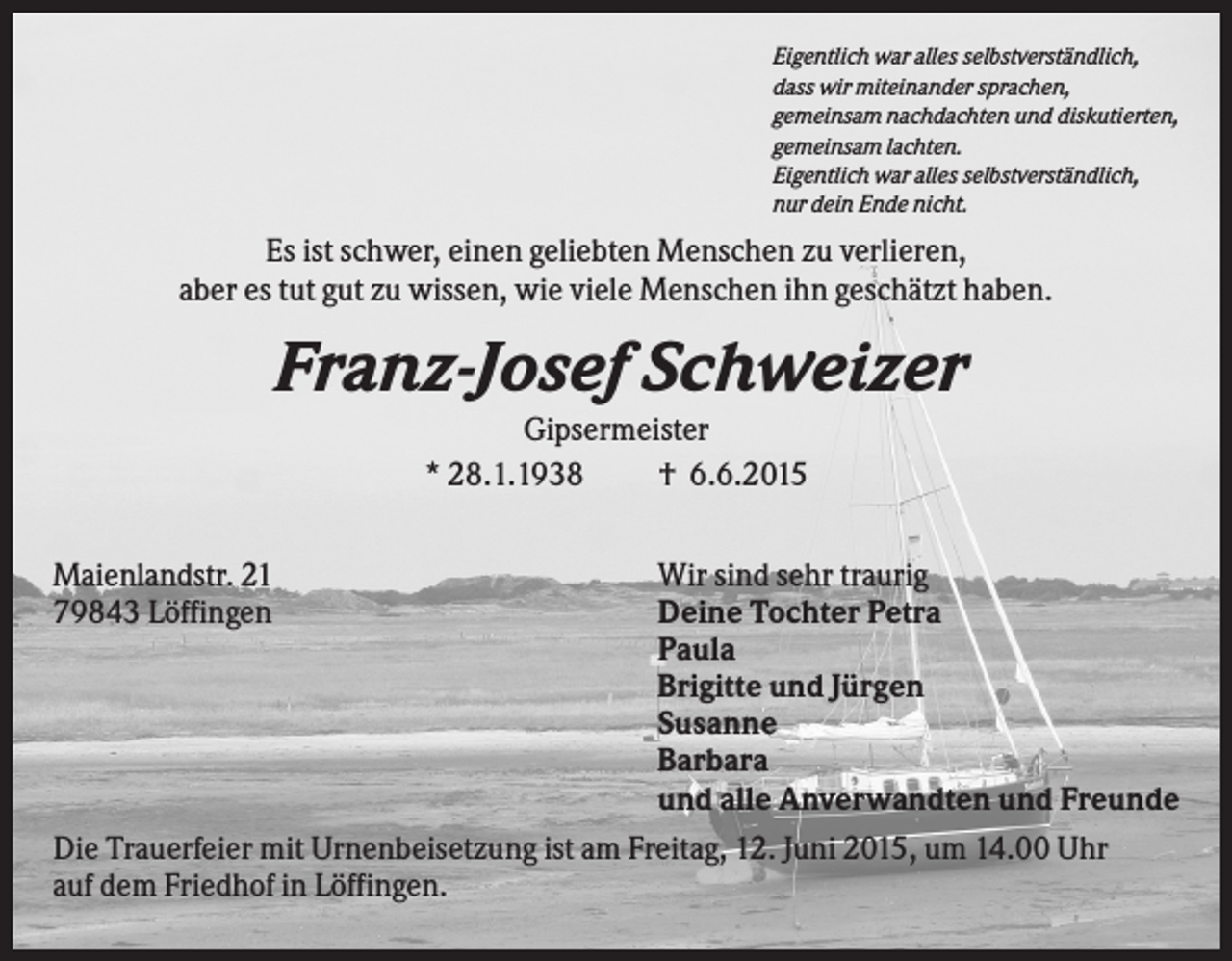 <p>Eigentlich war alles selbstverständlich,<br />dass wir miteinander sprachen,<br />gemeinsam nachdachten und diskutierten,<br />gemeinsam lachten.<br />Eigentlich war alles selbstverständlich,<br />nur dein Ende nicht.</p><p>Es ist schwer, einen geliebten Menschen zu verlieren,<br />aber es tut gut zu wissen, wie viele Menschen ihn geschätzt haben.</p><p>Franz-Josef Schweizer<br />Gipsermeister<br />* 28.1.1938<br />† 6.6.2015<br />Maienlandstr. 21<br />79843 Löffingen</p><p>Wir sind sehr traurig<br />Deine Tochter Petra<br />Paula<br />Brigitte und Jürgen<br />Susanne<br />Barbara<br />und alle Anverwandten und Freunde<br />Die Trauerfeier mit Urnenbeisetzung ist am Freitag, 12. Juni 2015, um 14.00 Uhr<br />auf dem Friedhof in Löffingen.</p>