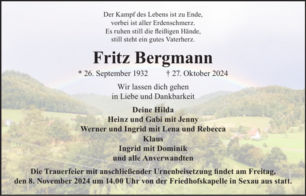 <p>Der Kampf des Lebens ist zu Ende,<br />vorbei ist aller Erdenschmerz.<br />Es ruhen still die fleißigen Hände,<br />still steht ein gutes Vaterherz.</p><p>Fritz Bergmann</p><p>* 26. September 1932</p><p>† 27. Oktober 2024</p><p>Wir lassen dich gehen<br />in Liebe und Dankbarkeit<br />Deine Hilda<br />Heinz und Gabi mit Jenny<br />Werner und Ingrid mit Lena und Rebecca<br />Klaus<br />Ingrid mit Dominik<br />und alle Anverwandten<br />Die Trauerfeier mit anschließender Urnenbeisetzung findet am Freitag,<br />den 8. November 2024 um 14.00 Uhr von der Friedhofskapelle in Sexau aus statt.</p>