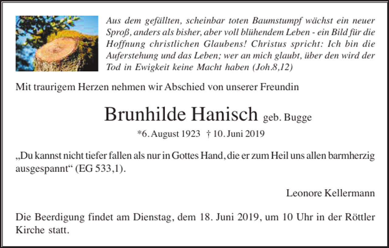 <p>Aus dem gefällten, scheinbar toten Baumstumpf wächst ein neuer<br />Sproß, anders als bisher, aber voll blühendem Leben - ein Bild für die<br />Hoffnung christlichen Glaubens! Christus spricht: Ich bin die<br />Auferstehung und das Leben; wer an mich glaubt, über den wird der<br />Tod in Ewigkeit keine Macht haben (Joh.8,12)</p><p>Mit traurigem Herzen nehmen wir Abschied von unserer Freundin</p><p>Brunhilde Hanisch geb. Bugge<br />*6. August 1923 † 10. Juni 2019</p><p>„Du kannst nicht tiefer fallen als nur in Gottes Hand, die er zum Heil uns allen barmherzig<br />ausgespannt“ (EG 533,1).<br />Leonore Kellermann<br />Die Beerdigung findet am Dienstag, dem 18. Juni 2019, um 10 Uhr in der Röttler<br />Kirche statt.</p>