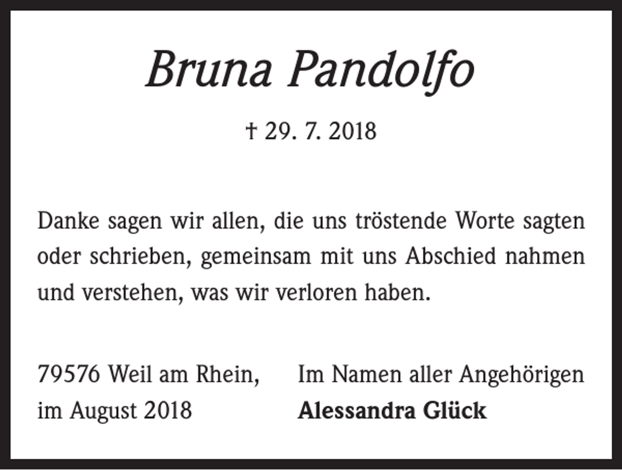 <p>Bruna Pandolfo<br />† 29. 7. 2018<br />Danke sagen wir allen, die uns tröstende Worte sagten<br />oder schrieben, gemeinsam mit uns Abschied nahmen<br />und verstehen, was wir verloren haben.<br />79576 Weil am Rhein,<br />im August 2018</p><p>Im Namen aller Angehörigen<br />Alessandra Glück</p>