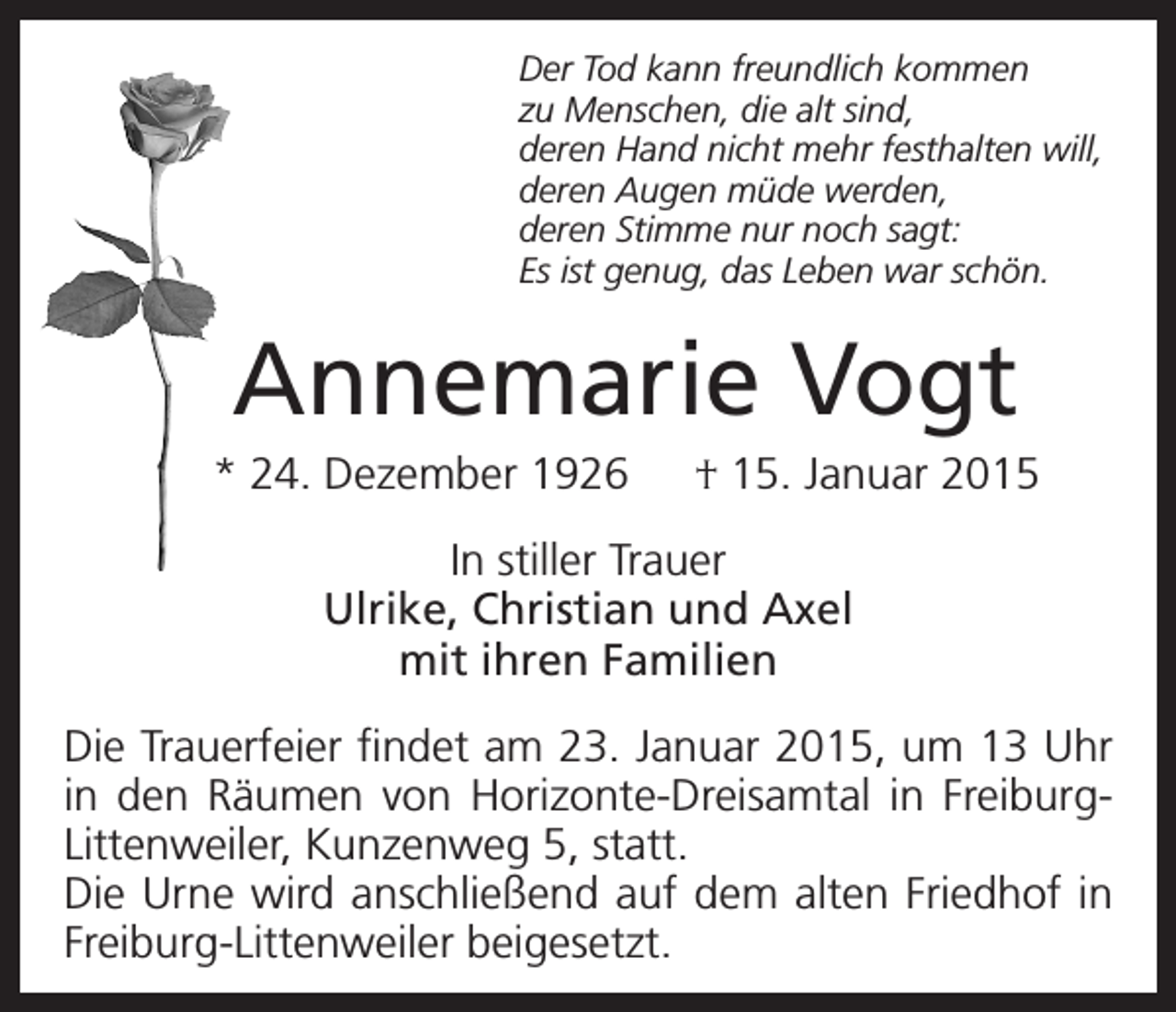 <p>Der Tod kann freundlich kommen<br />zu Menschen, die alt sind,<br />deren Hand nicht mehr festhalten will,<br />deren Augen müde werden,<br />deren Stimme nur noch sagt:<br />Es ist genug, das Leben war schön.</p><p>Annemarie Vogt<br />* 24. Dezember 1926 † 15. Januar 2015<br />In stiller Trauer<br />Ulrike, Christian und Axel<br />mit ihren Familien<br />Die Trauerfeier findet am 23. Januar 2015, um 13 Uhr<br />in den Räumen von Horizonte-Dreisamtal in FreiburgLittenweiler, Kunzenweg 5, statt.<br />Die Urne wird anschließend auf dem alten Friedhof in<br />Freiburg-Littenweiler beigesetzt.</p>