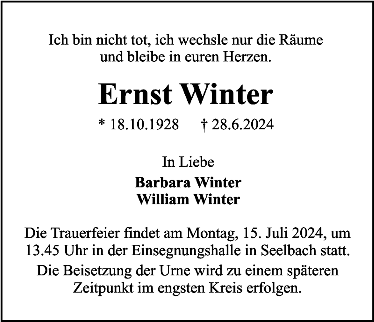 <p>Ich bin nicht tot, ich wechsle nur die Räume<br />und bleibe in euren Herzen.</p><p>Ernst Winter</p><p>* 18.10.1928</p><p>† 28.6.2024</p><p>In Liebe<br />Barbara Winter<br />William Winter<br />Die Trauerfeier findet am Montag, 15. Juli 2024, um<br />13.45 Uhr in der Einsegnungshalle in Seelbach statt.<br />Die Beisetzung der Urne wird zu einem späteren<br />Zeitpunkt im engsten Kreis erfolgen.</p>