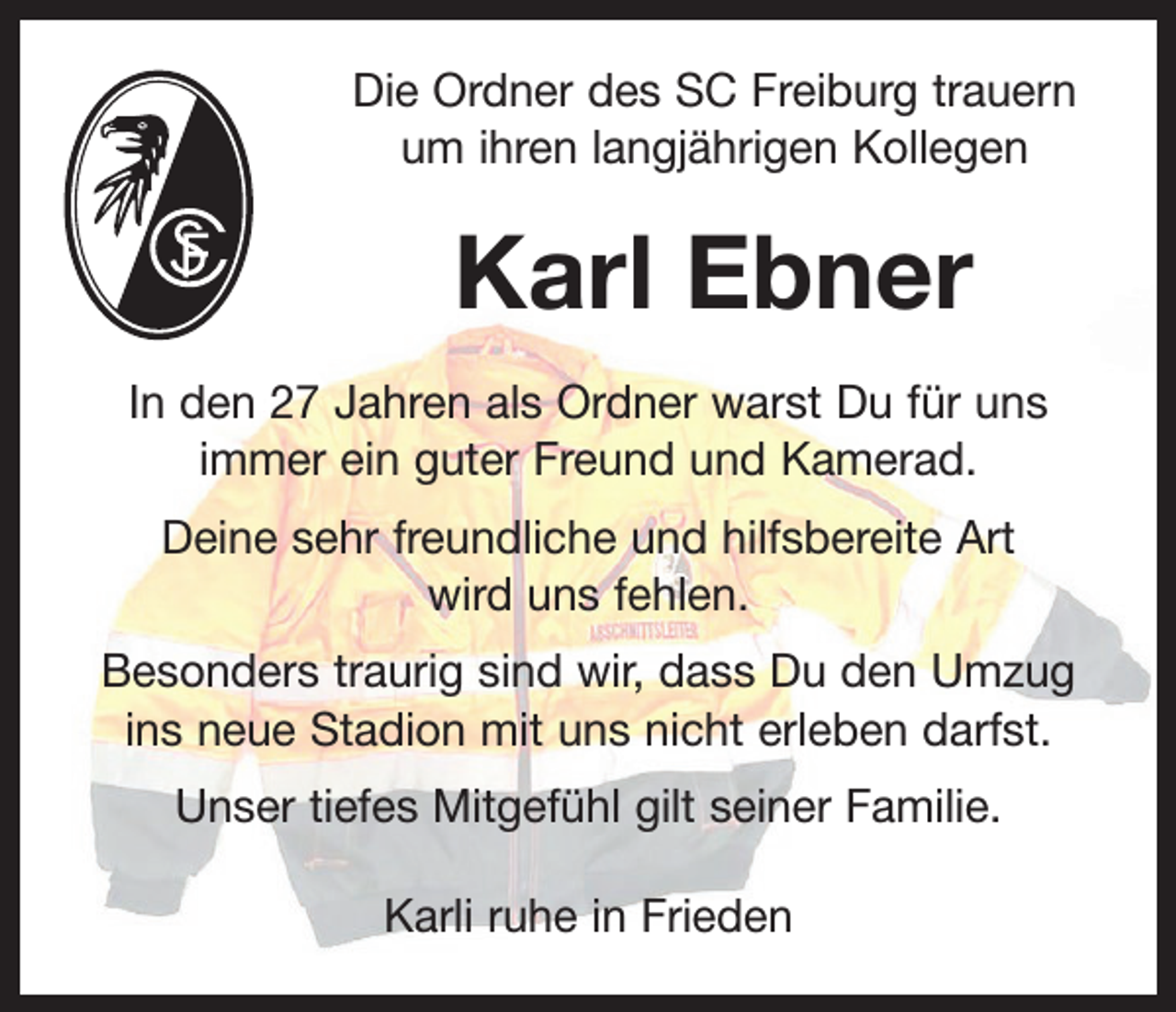 <p>Die Ordner des SC Freiburg trauern<br />um ihren langjährigen Kollegen</p><p>Karl Ebner<br />In den 27 Jahren als Ordner warst Du für uns<br />immer ein guter Freund und Kamerad.<br />Deine sehr freundliche und hilfsbereite Art<br />wird uns fehlen.<br />Besonders traurig sind wir, dass Du den Umzug<br />ins neue Stadion mit uns nicht erleben darfst.<br />Unser tiefes Mitgefühl gilt seiner Familie.<br />Karli ruhe in Frieden</p>