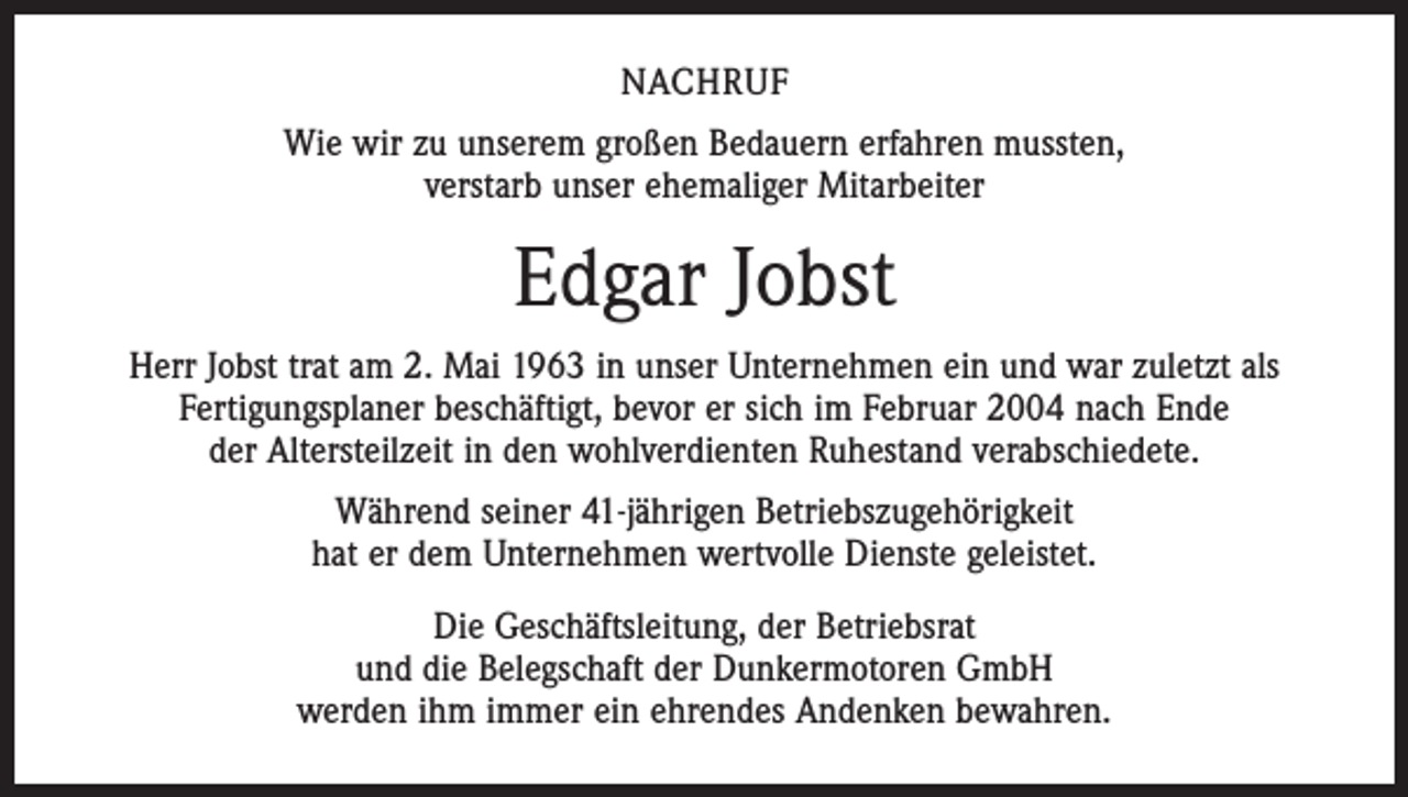 <p>NACHRUF<br />Wie wir zu unserem großen Bedauern erfahren mussten,<br />verstarb unser ehemaliger Mitarbeiter</p><p>Edgar Jobst<br />Herr Jobst trat am 2. Mai 1963 in unser Unternehmen ein und war zuletzt als<br />Fertigungsplaner beschäftigt, bevor er sich im Februar 2004 nach Ende<br />der Altersteilzeit in den wohlverdienten Ruhestand verabschiedete.<br />Während seiner 41-jährigen Betriebszugehörigkeit<br />hat er dem Unternehmen wertvolle Dienste geleistet.<br />Die Geschäftsleitung, der Betriebsrat<br />und die Belegschaft der Dunkermotoren GmbH<br />werden ihm immer ein ehrendes Andenken bewahren.</p>