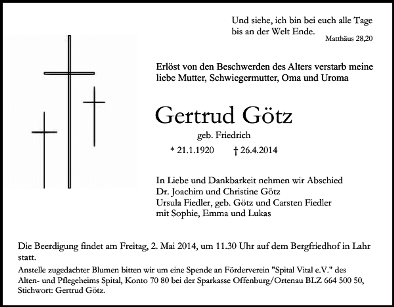 <p>Und siehe, ich bin bei euch alle Tage<br />bis an der Welt Ende.</p><p>Matthäus 28,20</p><p>Erlöst von den Beschwerden des Alters verstarb meine<br />liebe Mutter, Schwiegermutter, Oma und Uroma</p><p>Gertrud Götz<br />geb. Friedrich</p><p>* 21.1.1920</p><p>† 26.4.2014</p><p>In Liebe und Dankbarkeit nehmen wir Abschied<br />Dr. Joachim und Christine Götz<br />Ursula Fiedler, geb. Götz und Carsten Fiedler<br />mit Sophie, Emma und Lukas<br />Die Beerdigung findet am Freitag, 2. Mai 2014, um 11.30 Uhr auf dem Bergfriedhof in Lahr<br />statt.<br />Anstelle zugedachter Blumen bitten wir um eine Spende an Förderverein "Spital Vital e.V." des<br />Alten- und Pflegeheims Spital, Konto 70 80 bei der Sparkasse Offenburg/Ortenau BLZ 664 500 50,<br />Stichwort: Gertrud Götz.</p>