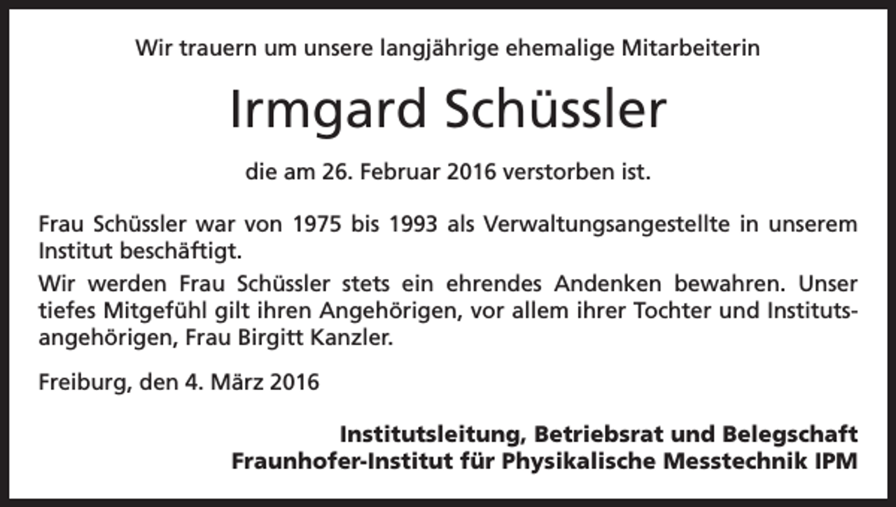 <p>Wir trauern um unsere langjährige ehemalige Mitarbeiterin</p><p>Irmgard Schüssler<br />die am 26. Februar 2016 verstorben ist.<br />Frau Schüssler war von 1975 bis 1993 als Verwaltungsangestellte in unserem<br />Institut beschäftigt.<br />Wir werden Frau Schüssler stets ein ehrendes Andenken bewahren. Unser<br />tiefes Mitgefühl gilt ihren Angehörigen, vor allem ihrer Tochter und Institutsangehörigen, Frau Birgitt Kanzler.<br />Freiburg, den 4. März 2016<br />Institutsleitung, Betriebsrat und Belegschaft<br />Fraunhofer-Institut für Physikalische Messtechnik IPM</p>