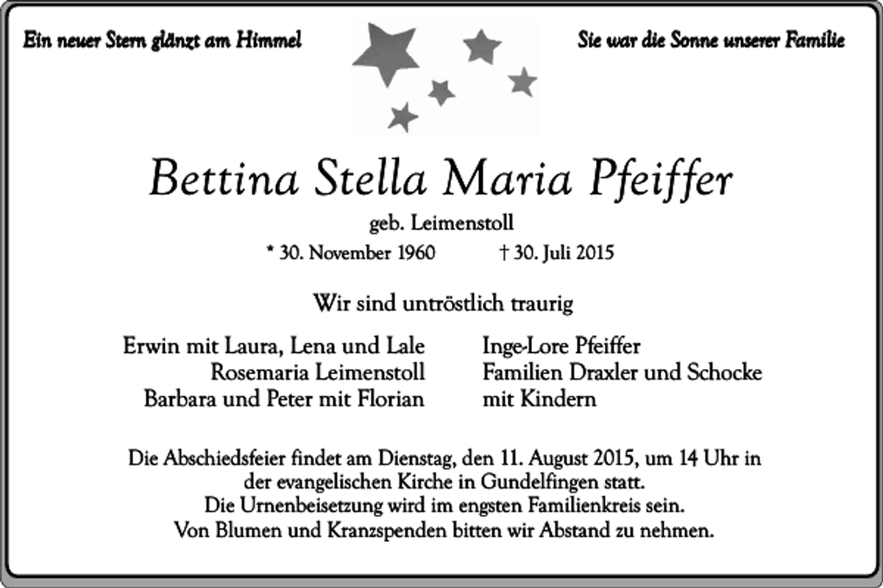 <p>Sie war die Sonne unserer Familie</p><p>Ein neuer Stern glänzt am Himmel</p><p>Bettina Stella Maria Pfeiffer<br />geb. Leimenstoll</p><p>* 30. November 1960</p><p>�� 30. Juli 2015</p><p>Wir sind untröstlich traurig<br />Erwin mit Laura, Lena und Lale<br />Rosemaria Leimenstoll<br />Barbara und Peter mit Florian</p><p>Inge-Lore Pfeiffer<br />Familien Draxler und Schocke<br />mit Kindern</p><p>Die Abschiedsfeier findet am Dienstag, den 11. August 2015, um 14 Uhr in<br />der evangelischen Kirche in Gundelfingen statt.<br />Die Urnenbeisetzung wird im engsten Familienkreis sein.<br />Von Blumen und Kranzspenden bitten wir Abstand zu nehmen.</p>
