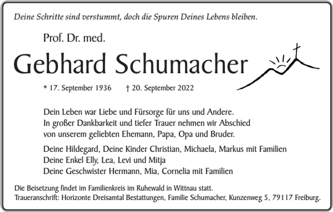 <p>Deine Schritte sind verstummt, doch die Spuren Deines Lebens bleiben.</p><p>Prof. Dr. med.</p><p>Gebhard Schumacher<br />* 17. September 1936</p><p>† 20. September 2022</p><p>Dein Leben war Liebe und Fürsorge für uns und Andere.<br />In großer Dankbarkeit und tiefer Trauer nehmen wir Abschied<br />von unserem geliebten Ehemann, Papa, Opa und Bruder.<br />Deine Hildegard, Deine Kinder Christian, Michaela, Markus mit Familien<br />Deine Enkel Elly, Lea, Levi und Mitja<br />Deine Geschwister Hermann, Mia, Cornelia mit Familien<br />Die Beisetzung findet im Familienkreis im Ruhewald in Wittnau statt.<br />Traueranschrift: Horizonte Dreisamtal Bestattungen, Familie Schumacher, Kunzenweg 5, 79117 Freiburg.</p>