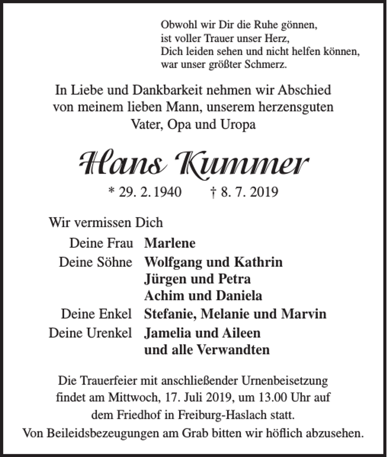 <p>Obwohl wir Dir die Ruhe gönnen,<br />ist voller Trauer unser Herz,<br />Dich leiden sehen und nicht helfen können,<br />war unser größter Schmerz.</p><p>In Liebe und Dankbarkeit nehmen wir Abschied<br />von meinem lieben Mann, unserem herzensguten<br />Vater, Opa und Uropa</p><p>Hans Kummer<br />* 29. 2. 1940 † 8. 7. 2019<br />Wir vermissen Dich<br />Deine Frau Marlene<br />Deine Söhne Wolfgang und Kathrin<br />Jürgen und Petra<br />Achim und Daniela<br />Deine Enkel Stefanie, Melanie und Marvin<br />Deine Urenkel Jamelia und Aileen<br />und alle Verwandten<br />Die Trauerfeier mit anschließender Urnenbeisetzung<br />findet am Mittwoch, 17. Juli 2019, um 13.00 Uhr auf<br />dem Friedhof in Freiburg-Haslach statt.<br />Von Beileidsbezeugungen am Grab bitten wir höflich abzusehen.</p>