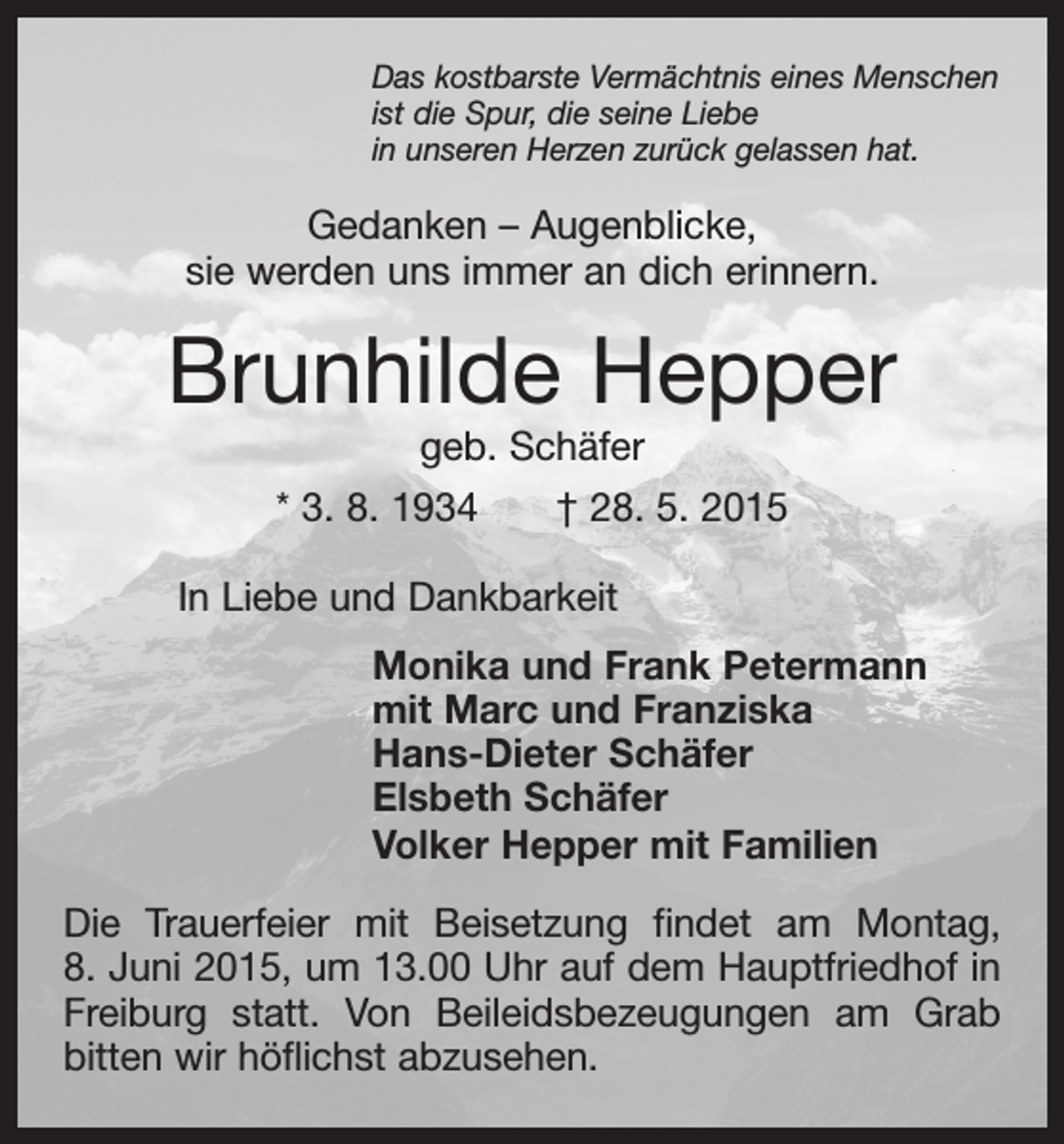 <p>Das kostbarste Vermächtnis eines Menschen<br />ist die Spur, die seine Liebe<br />in unseren Herzen zurück gelassen hat.</p><p>Gedanken – Augenblicke,<br />sie werden uns immer an dich erinnern.</p><p>Brunhilde Hepper<br />geb. Schäfer</p><p>* 3. 8. 1934 † 28. 5. 2015<br />In Liebe und Dankbarkeit<br />Monika und Frank Petermann<br />mit Marc und Franziska<br />Hans-Dieter Schäfer<br />Elsbeth Schäfer<br />Volker Hepper mit Familien<br />Die Trauerfeier mit Beisetzung findet am Montag,<br />8. Juni 2015, um 13.00 Uhr auf dem Hauptfriedhof in<br />Freiburg statt. Von Beileidsbezeugungen am Grab<br />bitten wir höflichst abzusehen.</p>
