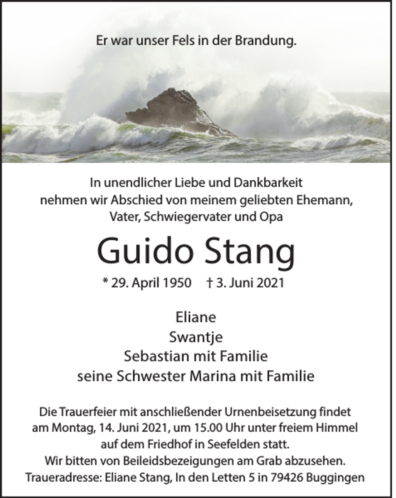<p>Er war unser Fels in der Brandung.</p><p>In unendlicher Liebe und Dankbarkeit<br />nehmen wir Abschied von meinem geliebten Ehemann,<br />Vater, Schwiegervater und Opa</p><p>Guido Stang<br />* 29. April 1950</p><p>† 3. Juni 2021</p><p>Eliane<br />Swantje<br />Sebastian mit Familie<br />seine Schwester Marina mit Familie<br />Die Trauerfeier mit anschließender Urnenbeisetzung findet<br />am Montag, 14. Juni 2021, um 15.00 Uhr unter freiem Himmel<br />auf dem Friedhof in Seefelden statt.<br />Wir bitten von Beileidsbezeigungen am Grab abzusehen.<br />Traueradresse: Eliane Stang, In den Letten 5 in 79426 Buggingen</p>