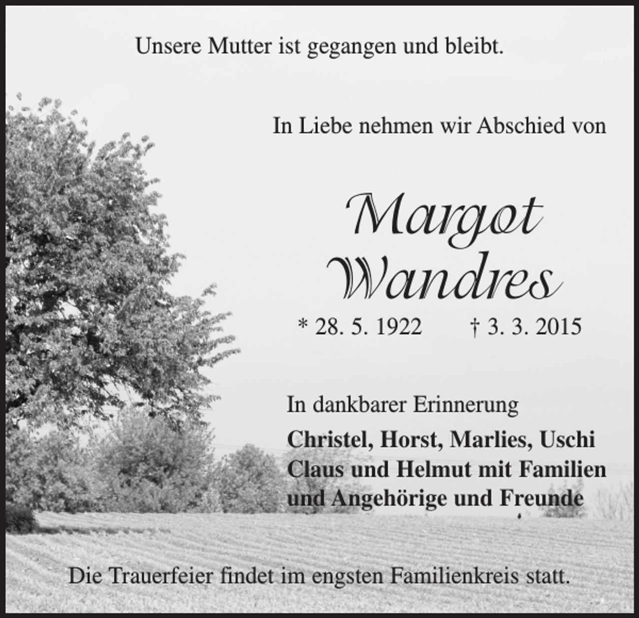 <p>Unsere Mutter ist gegangen und bleibt.<br />In Liebe nehmen wir Abschied von</p><p>Margot<br />Wandres</p><p>* 28. 5. 1922 † 3. 3. 2015<br />In dankbarer Erinnerung<br />Christel, Horst, Marlies, Uschi<br />Claus und Helmut mit Familien<br />und Angehörige und Freunde<br />Die Trauerfeier findet im engsten Familienkreis statt.</p>