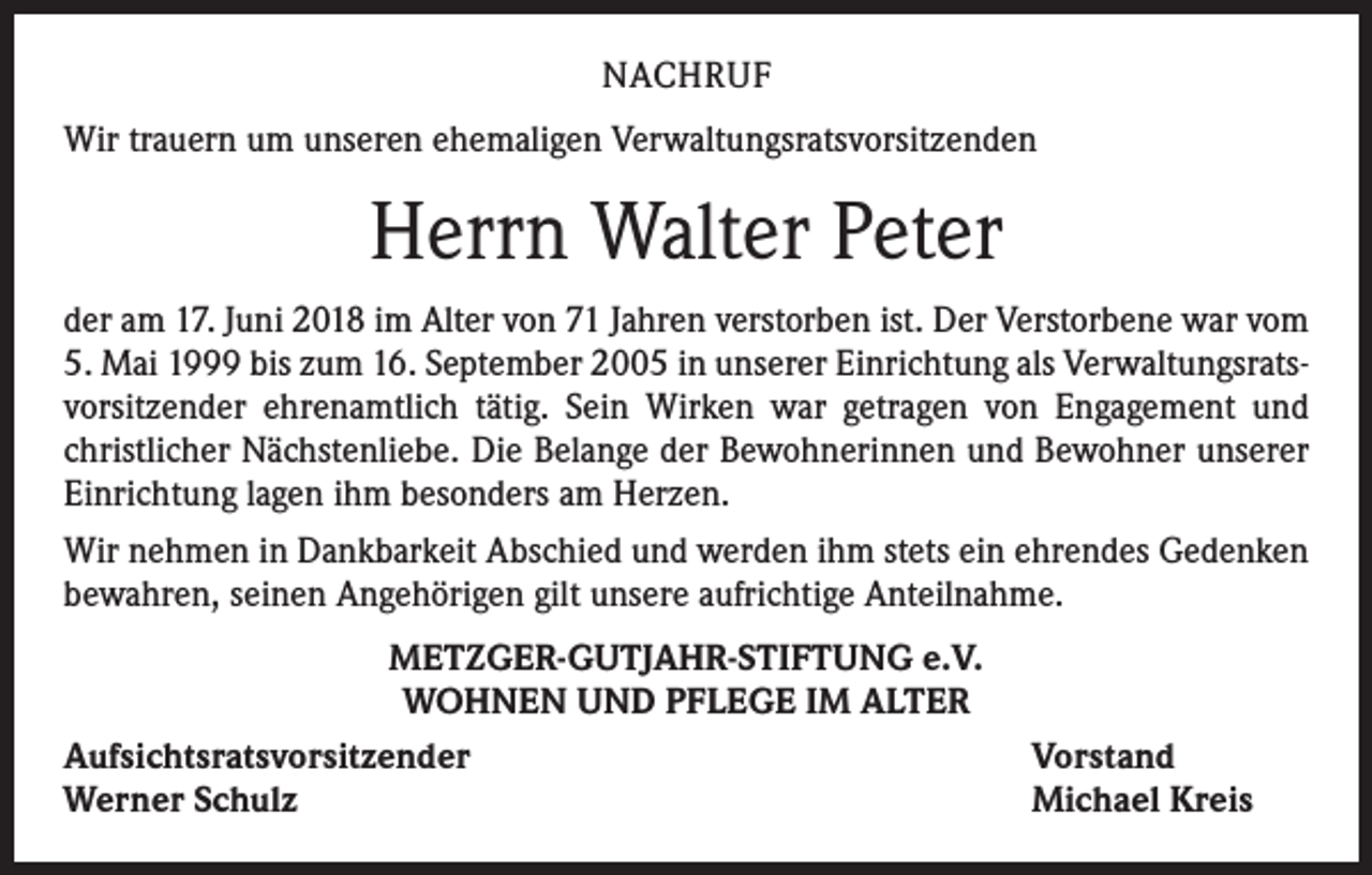 <p>NACHRUF<br />Wir trauern um unseren ehemaligen Verwaltungsratsvorsitzenden</p><p>Herrn Walter Peter<br />der am 17. Juni 2018 im Alter von 71 Jahren verstorben ist. Der Verstorbene war vom<br />5. Mai 1999 bis zum 16. September 2005 in unserer Einrichtung als Verwaltungsratsvorsitzender ehrenamtlich tätig. Sein Wirken war getragen von Engagement und<br />christlicher Nächstenliebe. Die Belange der Bewohnerinnen und Bewohner unserer<br />Einrichtung lagen ihm besonders am Herzen.<br />Wir nehmen in Dankbarkeit Abschied und werden ihm stets ein ehrendes Gedenken<br />bewahren, seinen Angehörigen gilt unsere aufrichtige Anteilnahme.<br />METZGER-GUTJAHR-STIFTUNG e.V.<br />WOHNEN UND PFLEGE IM ALTER<br />Aufsichtsratsvorsitzender<br />Werner Schulz</p><p>Vorstand<br />Michael Kreis</p>