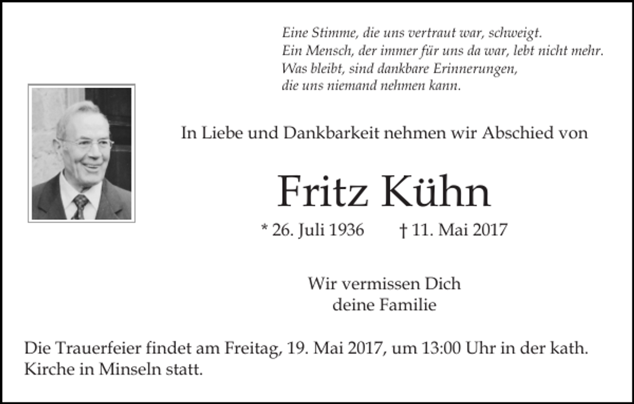 <p>Eine Stimme, die uns vertraut war, schweigt.<br />Ein Mensch, der immer für uns da war, lebt nicht mehr.<br />Was bleibt, sind dankbare Erinnerungen,<br />die uns niemand nehmen kann.</p><p>In Liebe und Dankbarkeit nehmen wir Abschied von</p><p>Fritz Kühn<br />* 26. Juli 1936</p><p>† 11. Mai 2017</p><p>Wir vermissen Dich<br />deine Familie<br />Die Trauerfeier findet am Freitag, 19. Mai 2017, um 13:00 Uhr in der kath.<br />Kirche in Minseln statt.</p>