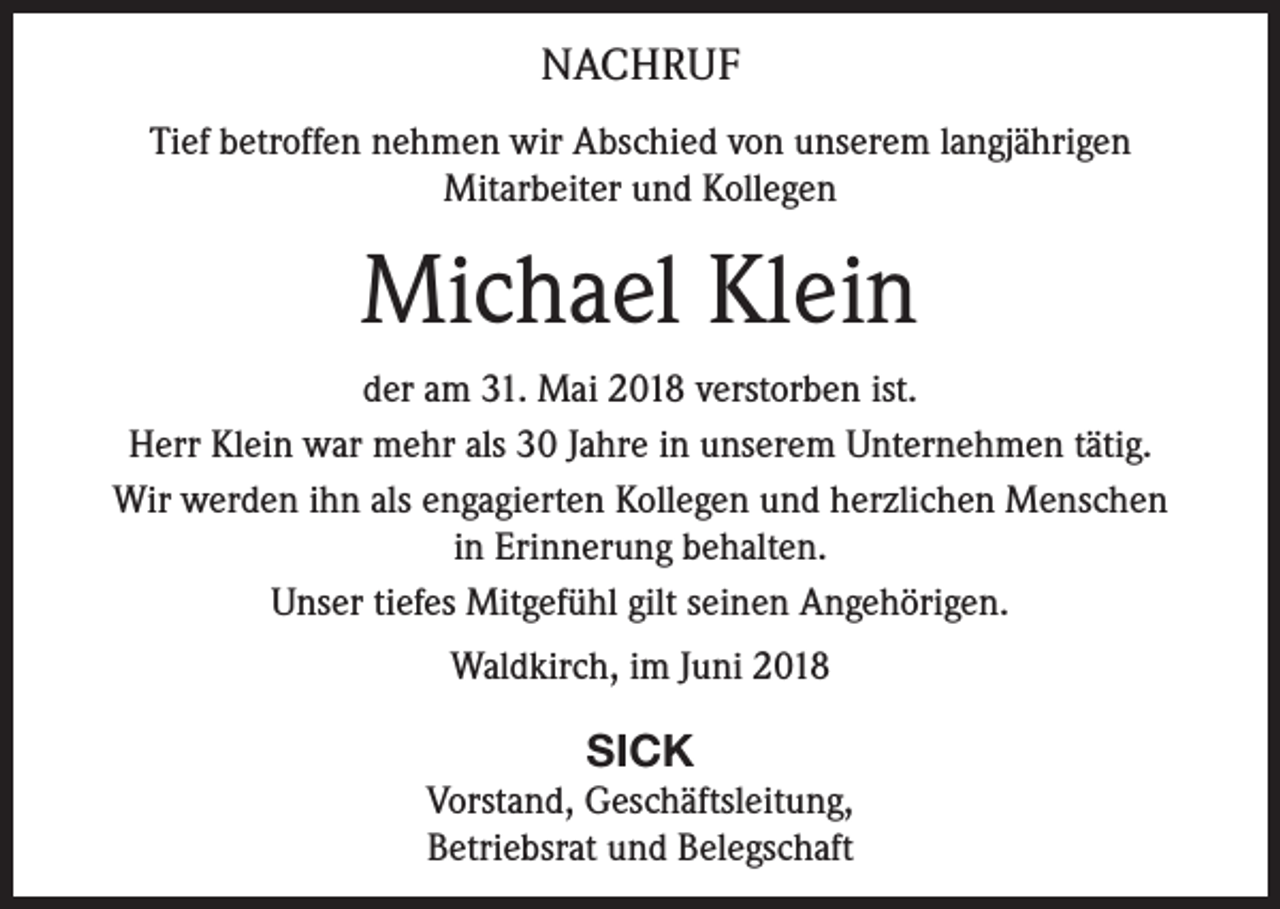 <p>NACHRUF<br />Tief betroffen nehmen wir Abschied von unserem langjährigen<br />Mitarbeiter und Kollegen</p><p>Michael Klein<br />der am 31. Mai 2018 verstorben ist.<br />Herr Klein war mehr als 30 Jahre in unserem Unternehmen tätig.<br />Wir werden ihn als engagierten Kollegen und herzlichen Menschen<br />in Erinnerung behalten.<br />Unser tiefes Mitgefühl gilt seinen Angehörigen.<br />Waldkirch, im Juni 2018</p><p>SICK<br />Vorstand, Geschäftsleitung,<br />Betriebsrat und Belegschaft</p>