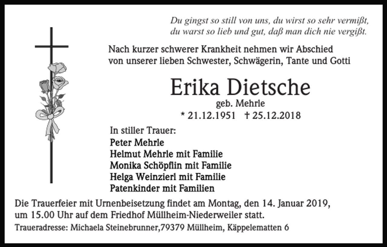 <p>Du gingst so still von uns, du wirst so sehr vermißt,<br />du warst so lieb und gut, daß man dich nie vergißt.<br />Nach kurzer schwerer Krankheit nehmen wir Abschied<br />von unserer lieben Schwester, Schwägerin, Tante und Gotti</p><p>Erikageb.Dietsche<br />Mehrle<br />* 21.12.1951 † 25.12.2018<br />In stiller Trauer:</p><p>Die Trauerfeier mit Urnenbeisetzung findet am Montag, den 14. Januar 2019,<br />um 15.00 Uhr auf dem Friedhof Müllheim-Niederweiler statt.<br />Traueradresse: Michaela Steinebrunner,79379 Müllheim, Käppelematten 6</p>