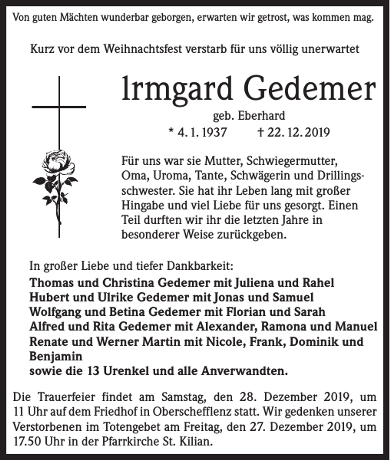 <p>Von guten Mächten wunderbar geborgen, erwarten wir getrost, was kommen mag.</p><p>Kurz vor dem Weihnachtsfest verstarb für uns völlig unerwartet</p><p>lrmgard Gedemer<br />geb. Eberhard<br />* 4. 1. 1937<br />† 22. 12. 2019</p><p>Für uns war sie Mutter, Schwiegermutter,<br />Oma, Uroma, Tante, Schwägerin und Drillings­<br />schwester. Sie hat ihr Leben lang mit großer<br />Hingabe und viel Liebe für uns gesorgt. Einen<br />Teil durften wir ihr die letzten Jahre in<br />besonderer Weise zurückgeben.<br />In großer Liebe und tiefer Dankbarkeit:<br />Thomas und Christina Gedemer mit Juliena und Rahel<br />Hubert und Ulrike Gedemer mit Jonas und Samuel<br />Wolfgang und Betina Gedemer mit Florian und Sarah<br />Alfred und Rita Gedemer mit Alexander, Ramona und Manuel<br />Renate und Werner Martin mit Nicole, Frank, Dominik und<br />Benjamin<br />sowie die 13 Urenkel und alle Anverwandten.<br />Die Trauerfeier findet am Samstag, den 28. Dezember 2019, um<br />11 Uhr auf dem Friedhof in Oberschefflenz statt. Wir gedenken unserer<br />Verstorbenen im Totengebet am Freitag, den 27. Dezember 2019, um<br />17.50 Uhr in der Pfarrkirche St. Kilian.</p>