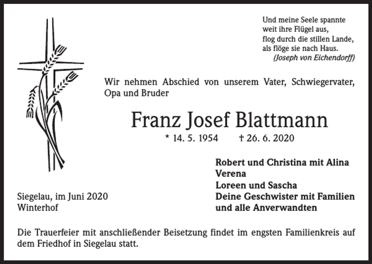 <p>Und meine Seele spannte<br />weit ihre Flügel aus,<br />flog durch die stillen Lande,<br />als flöge sie nach Haus.<br />(Joseph von Eichendorff)</p><p>Wir nehmen Abschied von unserem Vater, Schwiegervater,<br />Opa und Bruder</p><p>Franz Josef Blattmann<br />* 14. 5. 1954 † 26. 6. 2020</p><p>Siegelau, im Juni 2020<br />Winterhof</p><p>Robert und Christina mit Alina<br />Verena<br />Loreen und Sascha<br />Deine Geschwister mit Familien<br />und alle Anverwandten</p><p>Die Trauerfeier mit anschließender Beisetzung findet im engsten Familienkreis auf<br />dem Friedhof in Siegelau statt.</p>
