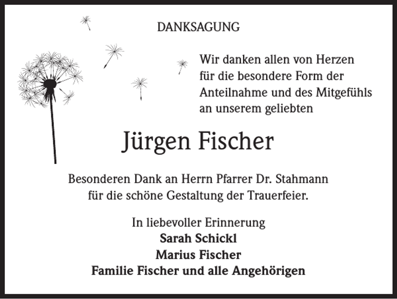 <p>Danksagung<br />Wir danken allen von Herzen<br />für die besondere Form der<br />Anteilnahme und des Mitgefühls<br />an unserem geliebten</p><p>Jürgen Fischer<br />Besonderen Dank an Herrn Pfarrer Dr. Stahmann<br />für die schöne Gestaltung der Trauerfeier.<br />In liebevoller Erinnerung<br />Sarah Schickl<br />Marius Fischer<br />Familie Fischer und alle Angehörigen</p>