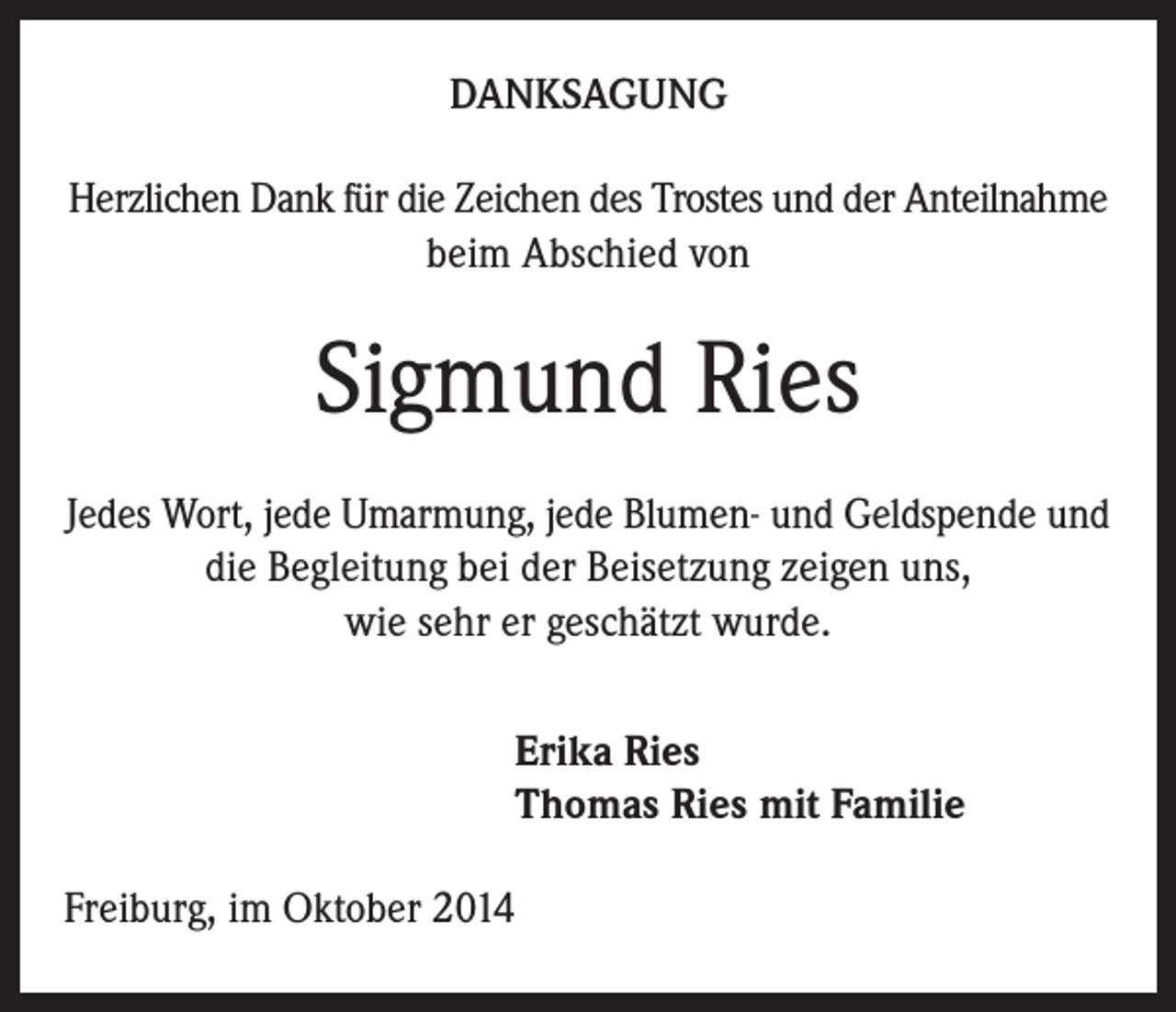 <p>DANKSAGUNG<br />Herzlichen Dank für die Zeichen des Trostes und der Anteilnahme<br />beim Abschied von</p><p>Sigmund Ries<br />Jedes Wort, jede Umarmung, jede Blumen- und Geldspende und<br />die Begleitung bei der Beisetzung zeigen uns,<br />wie sehr er geschätzt wurde.</p><p>Erika Ries<br />Thomas Ries mit Familie</p><p>Freiburg, im Oktober 2014</p>