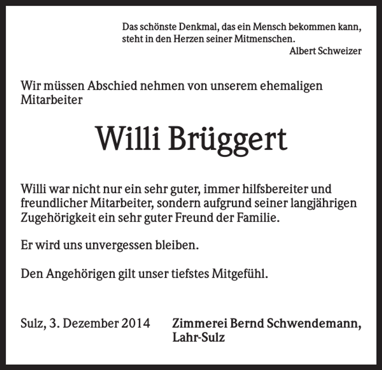 <p>Das schönste Denkmal, das ein Mensch bekommen kann,<br />steht in den Herzen seiner Mitmenschen.<br />Albert Schweizer</p><p>Wir müssen Abschied nehmen von unserem ehemaligen<br />Mitarbeiter</p><p>Willi Brüggert<br />Willi war nicht nur ein sehr guter, immer hilfsbereiter und<br />freundlicher Mitarbeiter, sondern aufgrund seiner langjährigen<br />Zugehörigkeit ein sehr guter Freund der Familie.<br />Er wird uns unvergessen bleiben.<br />Den Angehörigen gilt unser tiefstes Mitgefühl.</p><p>Sulz, 3. Dezember 2014</p><p>Zimmerei Bernd Schwendemann,<br />Lahr-Sulz</p>